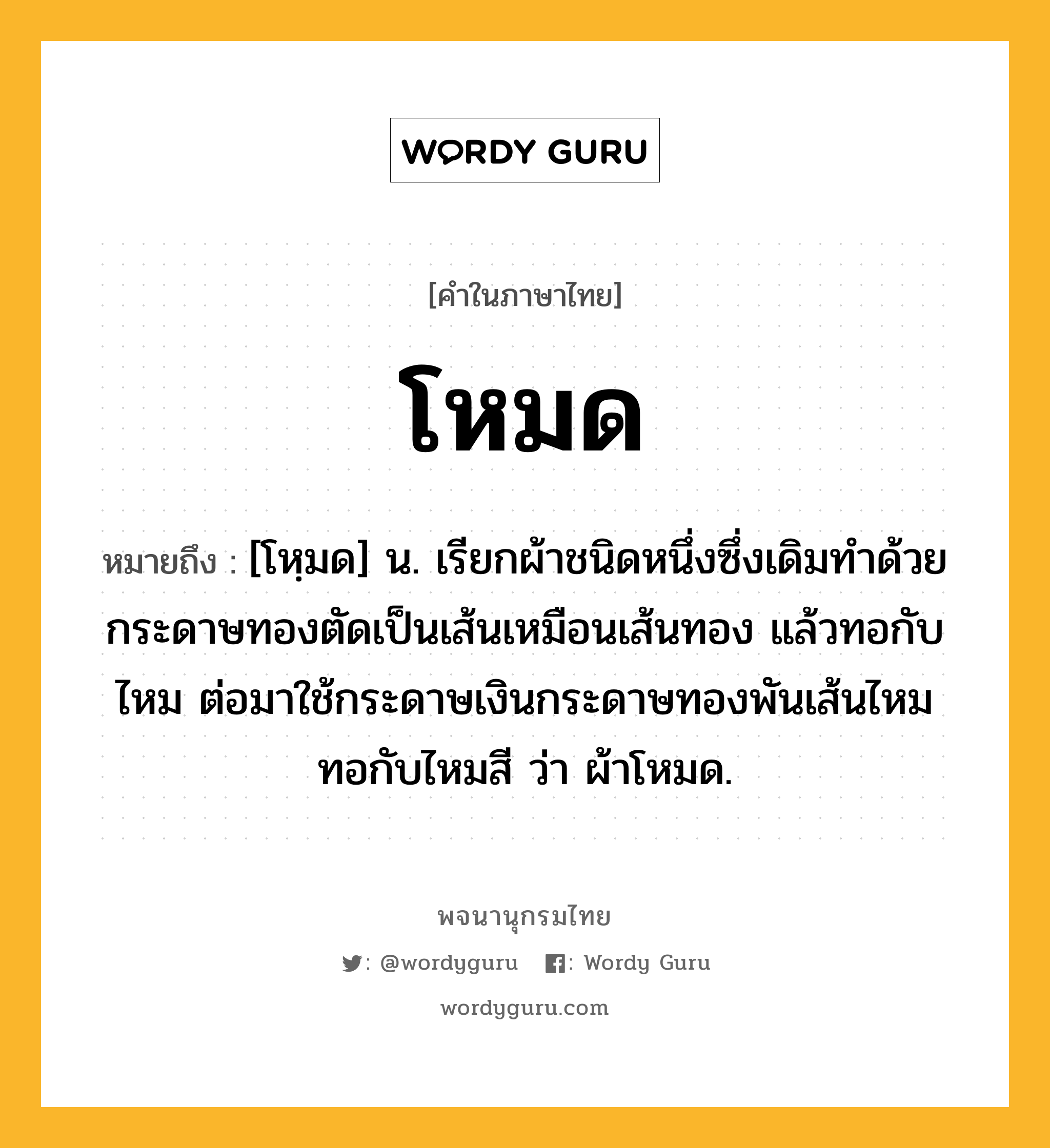 โหมด หมายถึงอะไร?, คำในภาษาไทย โหมด หมายถึง [โหฺมด] น. เรียกผ้าชนิดหนึ่งซึ่งเดิมทําด้วยกระดาษทองตัดเป็นเส้นเหมือนเส้นทอง แล้วทอกับไหม ต่อมาใช้กระดาษเงินกระดาษทองพันเส้นไหมทอกับไหมสี ว่า ผ้าโหมด.