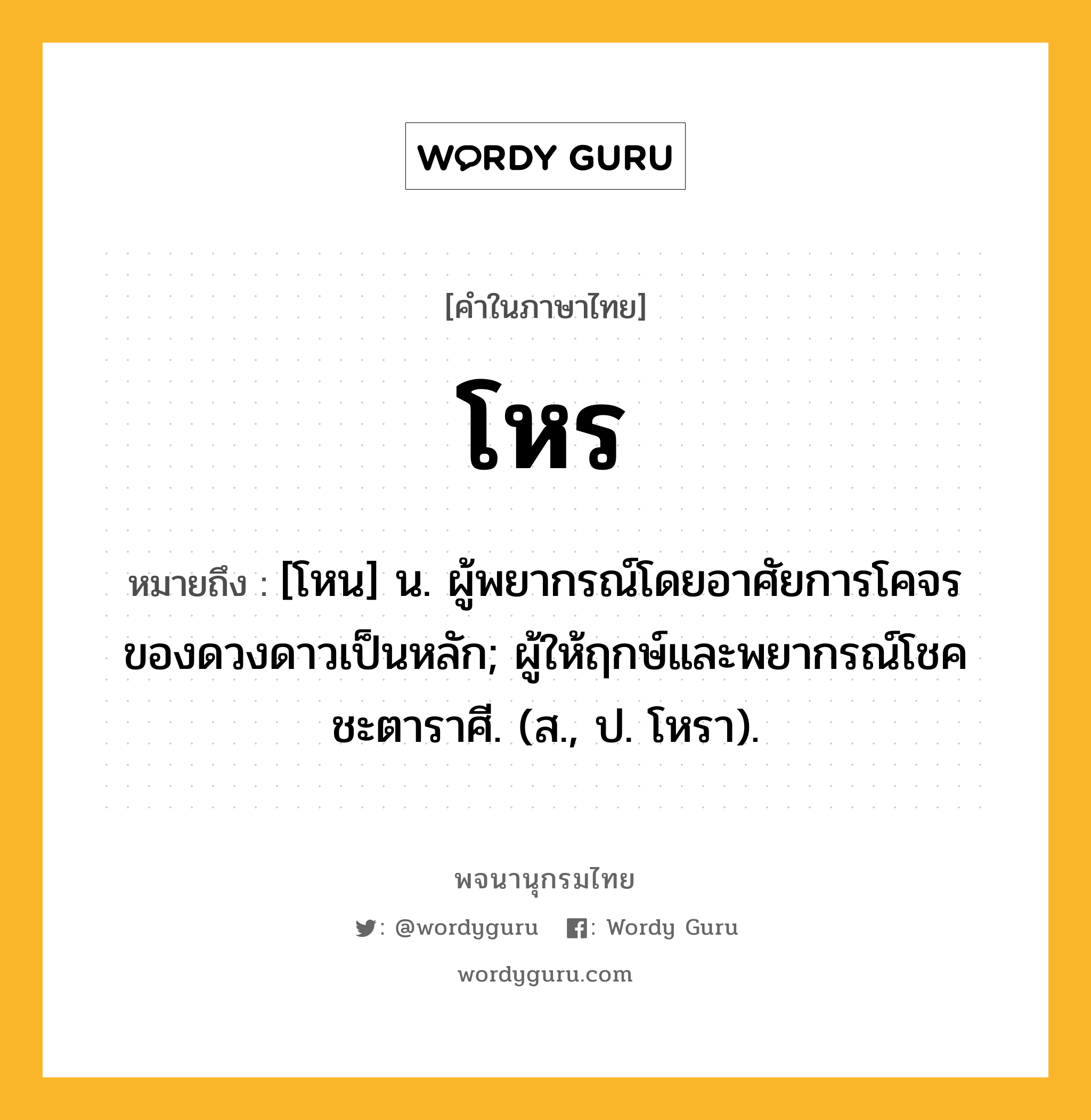 โหร หมายถึงอะไร?, คำในภาษาไทย โหร หมายถึง [โหน] น. ผู้พยากรณ์โดยอาศัยการโคจรของดวงดาวเป็นหลัก; ผู้ให้ฤกษ์และพยากรณ์โชคชะตาราศี. (ส., ป. โหรา).