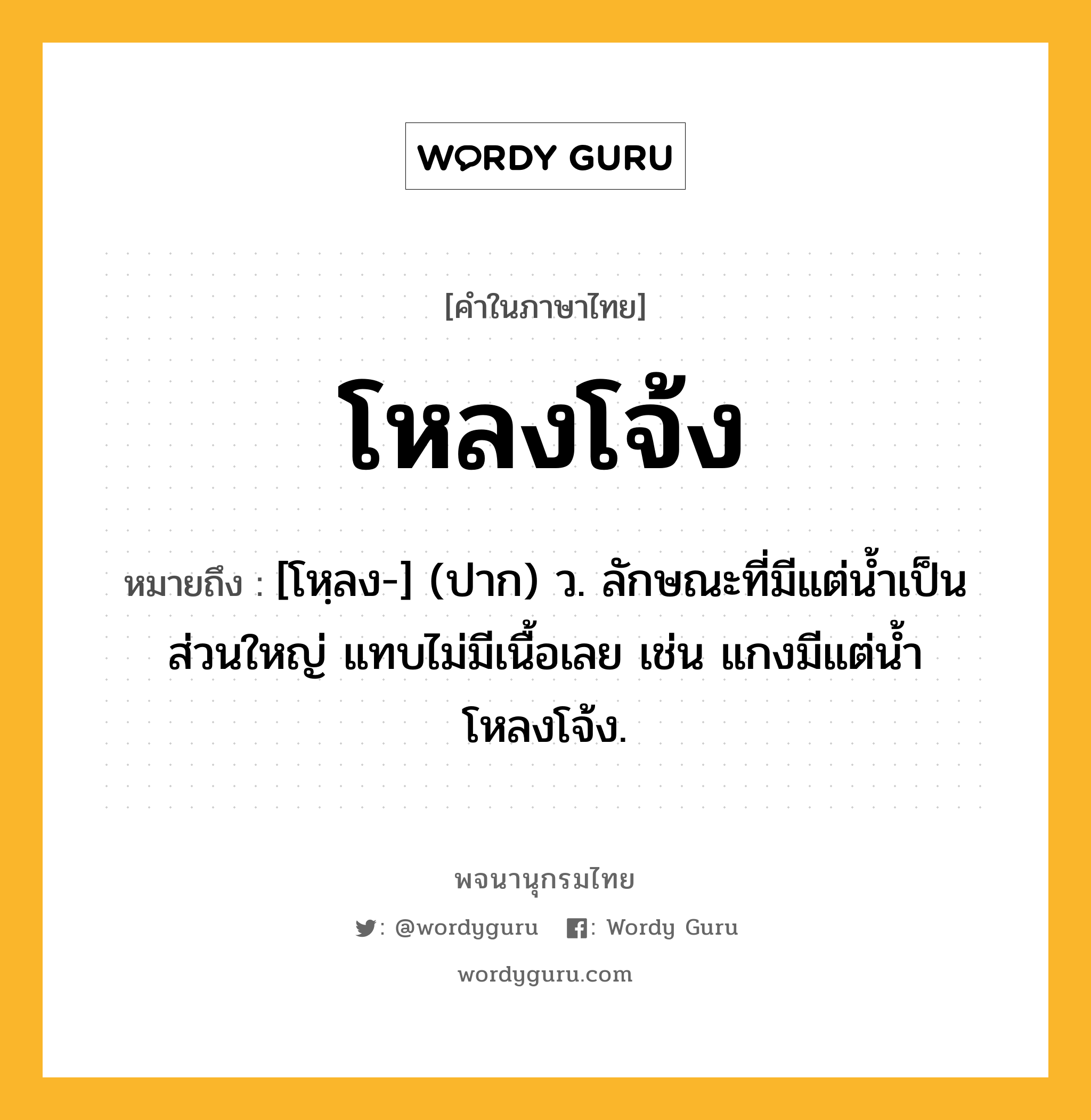 โหลงโจ้ง ความหมาย หมายถึงอะไร?, คำในภาษาไทย โหลงโจ้ง หมายถึง [โหฺลง-] (ปาก) ว. ลักษณะที่มีแต่นํ้าเป็นส่วนใหญ่ แทบไม่มีเนื้อเลย เช่น แกงมีแต่นํ้าโหลงโจ้ง.