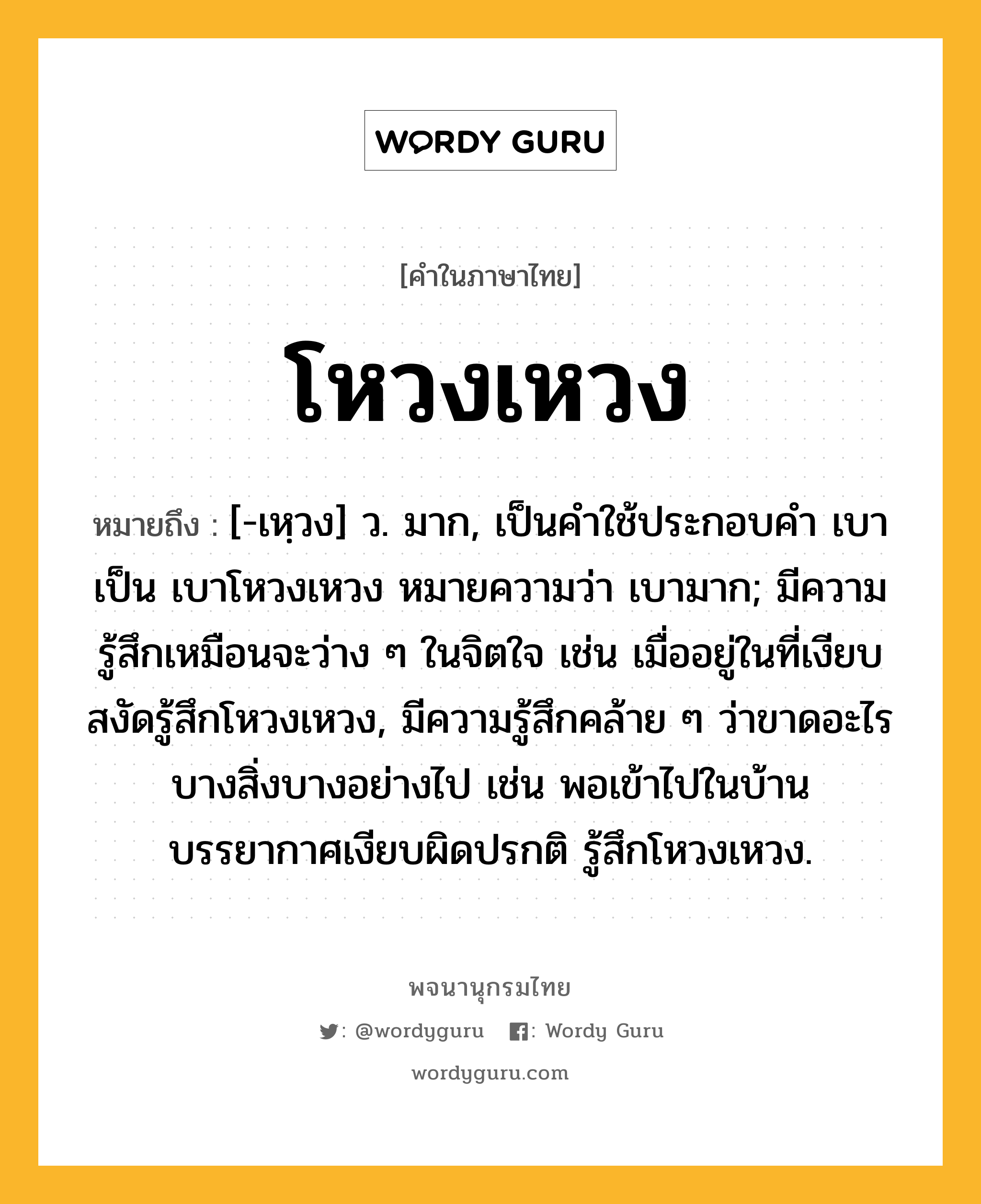 โหวงเหวง ความหมาย หมายถึงอะไร?, คำในภาษาไทย โหวงเหวง หมายถึง [-เหฺวง] ว. มาก, เป็นคำใช้ประกอบคำ เบา เป็น เบาโหวงเหวง หมายความว่า เบามาก; มีความรู้สึกเหมือนจะว่าง ๆ ในจิตใจ เช่น เมื่ออยู่ในที่เงียบสงัดรู้สึกโหวงเหวง, มีความรู้สึกคล้าย ๆ ว่าขาดอะไรบางสิ่งบางอย่างไป เช่น พอเข้าไปในบ้าน บรรยากาศเงียบผิดปรกติ รู้สึกโหวงเหวง.