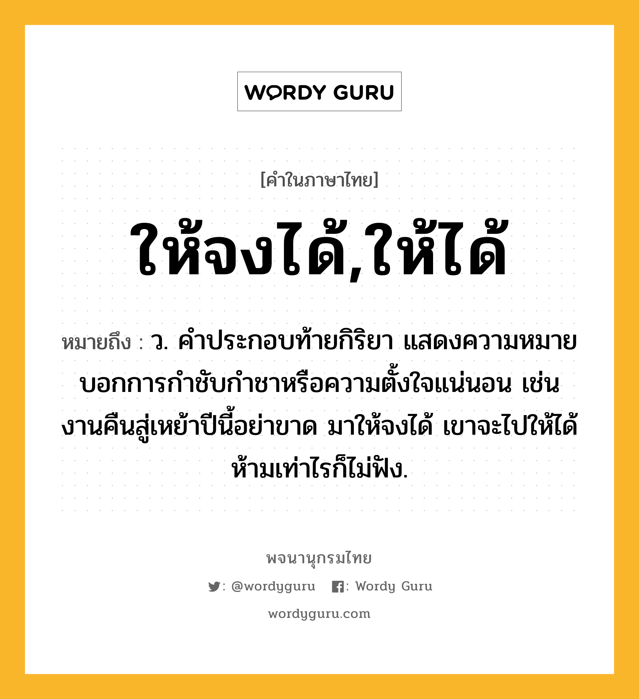 ให้จงได้,ให้ได้ หมายถึงอะไร?, คำในภาษาไทย ให้จงได้,ให้ได้ หมายถึง ว. คำประกอบท้ายกิริยา แสดงความหมายบอกการกำชับกำชาหรือความตั้งใจแน่นอน เช่น งานคืนสู่เหย้าปีนี้อย่าขาด มาให้จงได้ เขาจะไปให้ได้ ห้ามเท่าไรก็ไม่ฟัง.