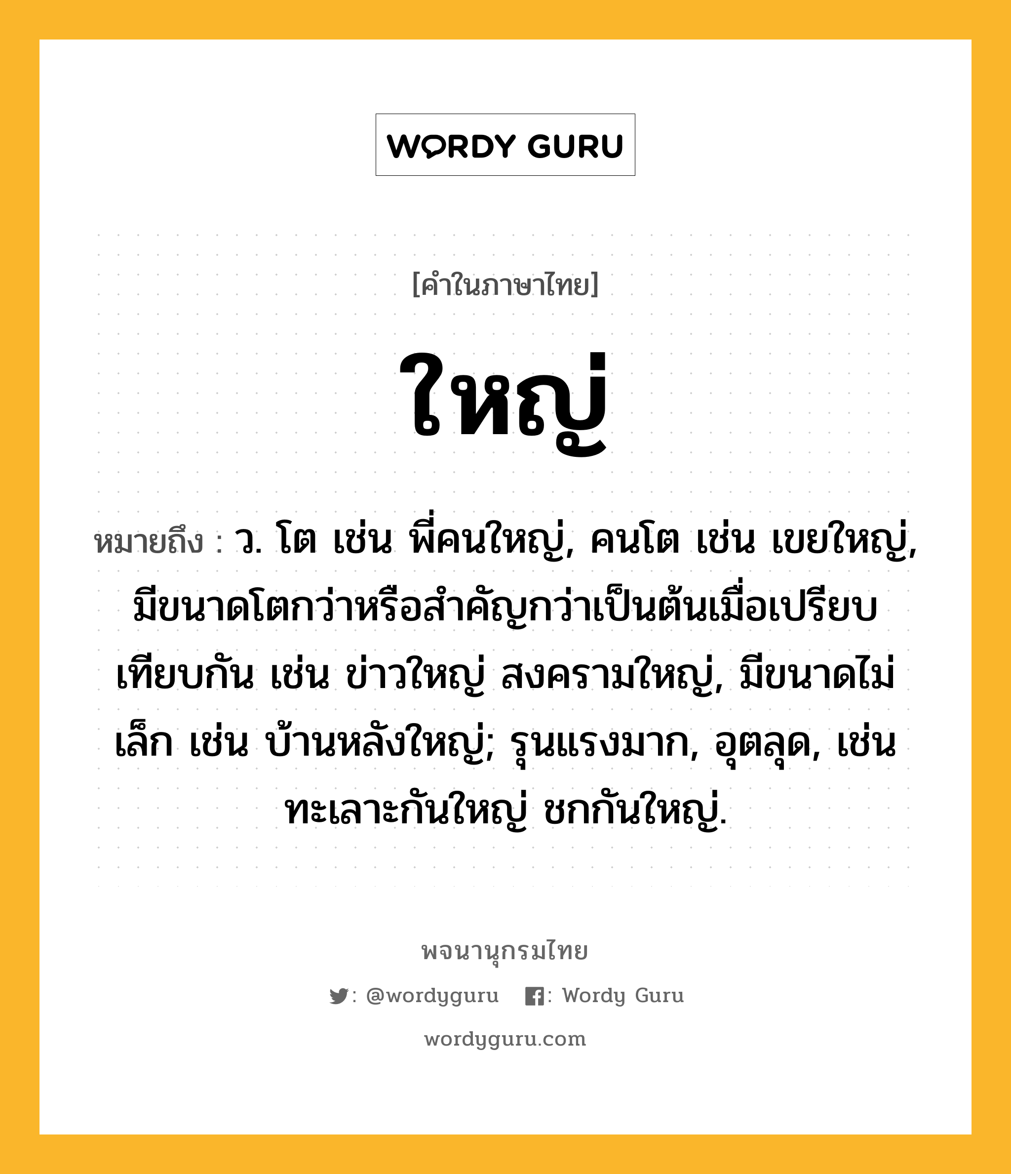 ใหญ่ หมายถึงอะไร?, คำในภาษาไทย ใหญ่ หมายถึง ว. โต เช่น พี่คนใหญ่, คนโต เช่น เขยใหญ่, มีขนาดโตกว่าหรือสำคัญกว่าเป็นต้นเมื่อเปรียบเทียบกัน เช่น ข่าวใหญ่ สงครามใหญ่, มีขนาดไม่เล็ก เช่น บ้านหลังใหญ่; รุนแรงมาก, อุตลุด, เช่น ทะเลาะกันใหญ่ ชกกันใหญ่.