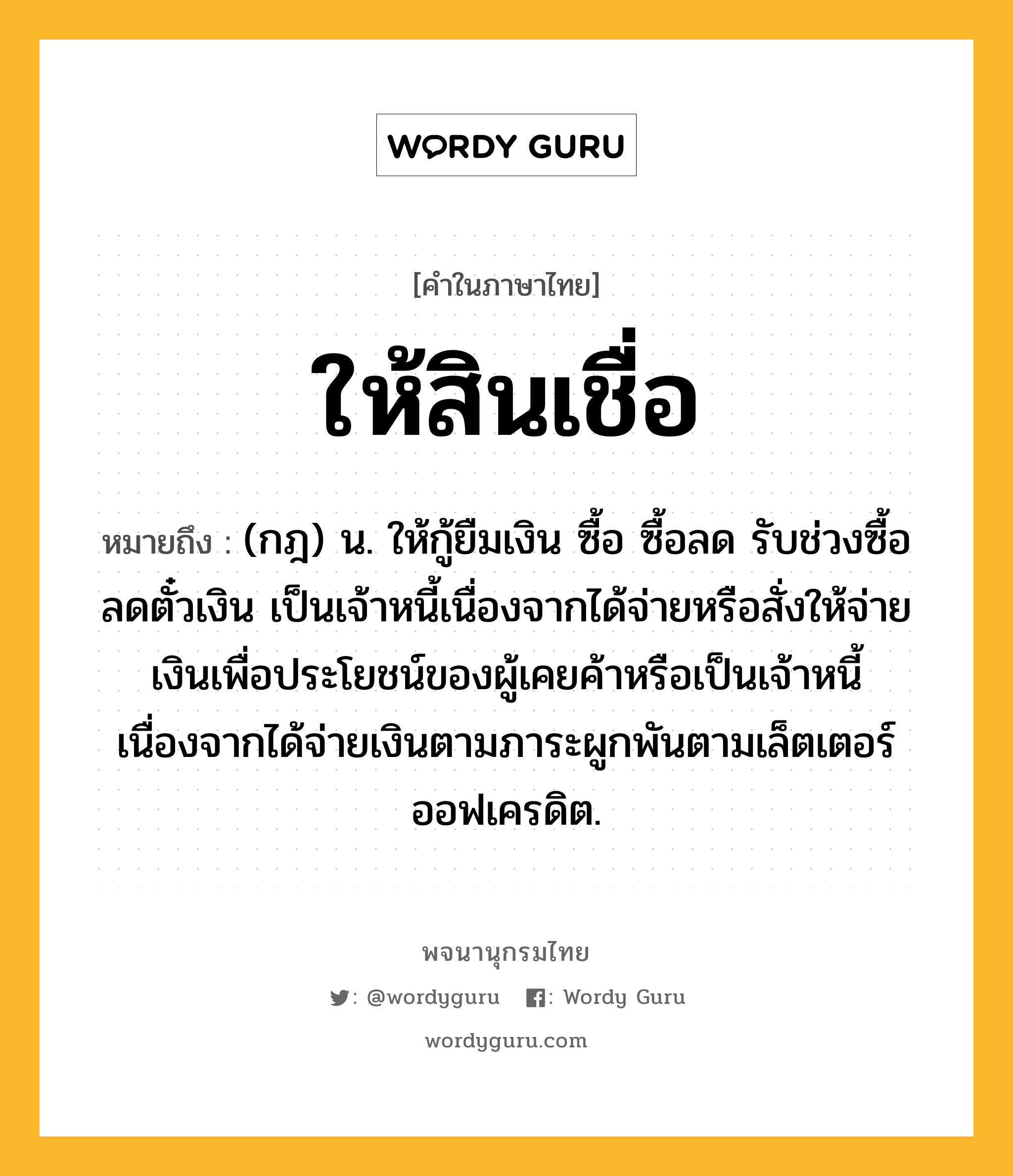 ให้สินเชื่อ หมายถึงอะไร?, คำในภาษาไทย ให้สินเชื่อ หมายถึง (กฎ) น. ให้กู้ยืมเงิน ซื้อ ซื้อลด รับช่วงซื้อลดตั๋วเงิน เป็นเจ้าหนี้เนื่องจากได้จ่ายหรือสั่งให้จ่ายเงินเพื่อประโยชน์ของผู้เคยค้าหรือเป็นเจ้าหนี้เนื่องจากได้จ่ายเงินตามภาระผูกพันตามเล็ตเตอร์ออฟเครดิต.