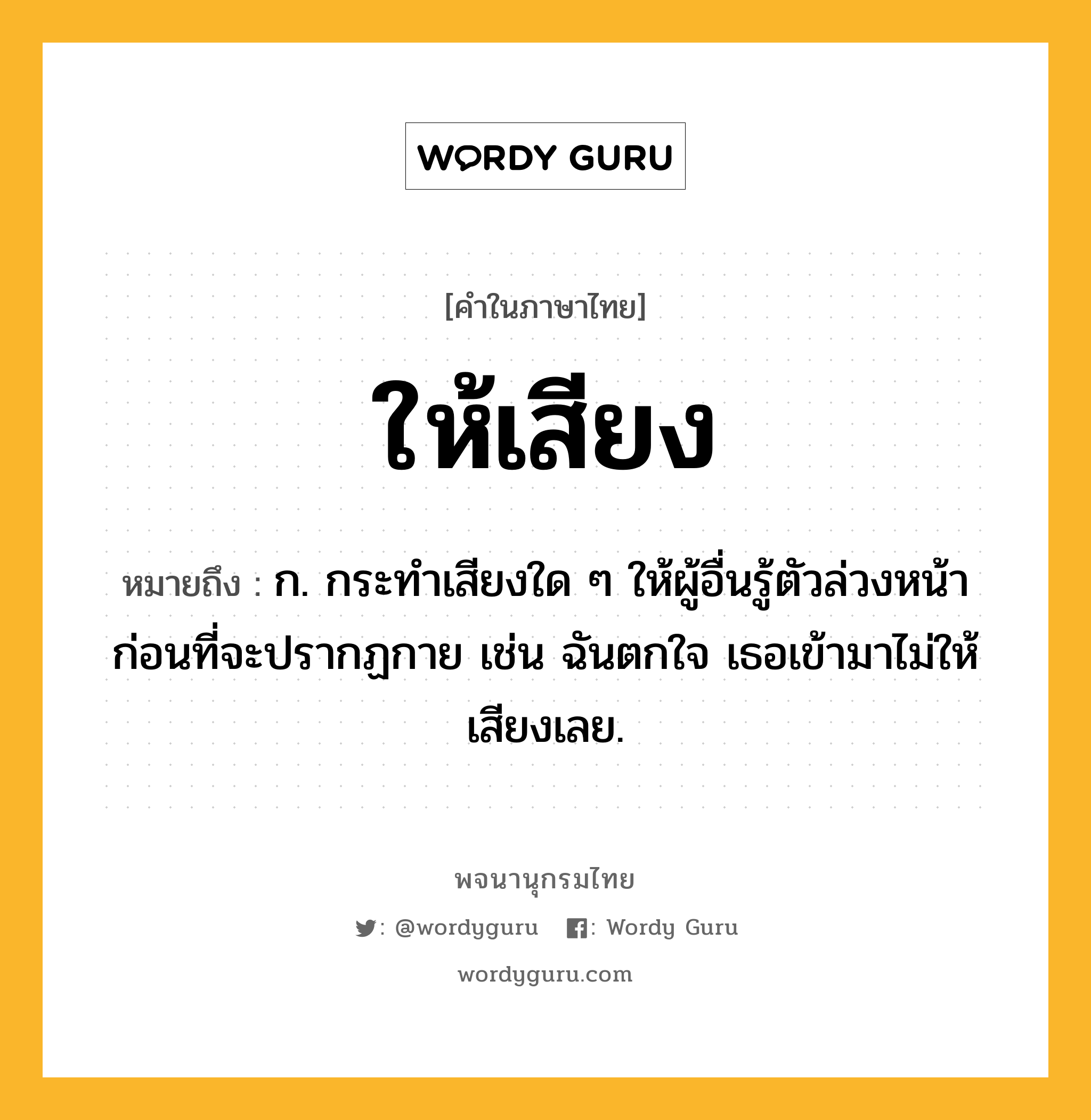 ให้เสียง หมายถึงอะไร?, คำในภาษาไทย ให้เสียง หมายถึง ก. กระทำเสียงใด ๆ ให้ผู้อื่นรู้ตัวล่วงหน้าก่อนที่จะปรากฏกาย เช่น ฉันตกใจ เธอเข้ามาไม่ให้เสียงเลย.