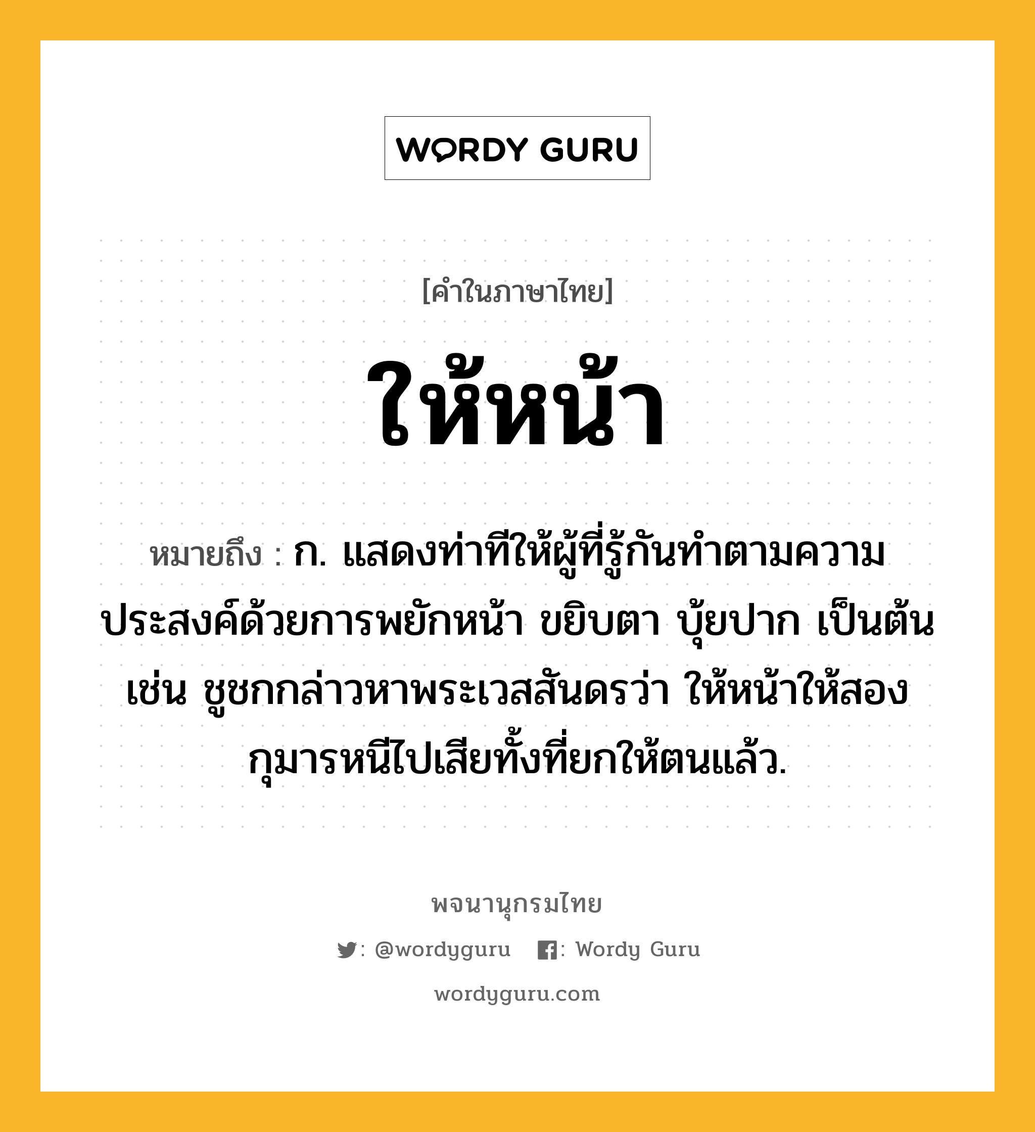 ให้หน้า หมายถึงอะไร?, คำในภาษาไทย ให้หน้า หมายถึง ก. แสดงท่าทีให้ผู้ที่รู้กันทำตามความประสงค์ด้วยการพยักหน้า ขยิบตา บุ้ยปาก เป็นต้น เช่น ชูชกกล่าวหาพระเวสสันดรว่า ให้หน้าให้สองกุมารหนีไปเสียทั้งที่ยกให้ตนแล้ว.