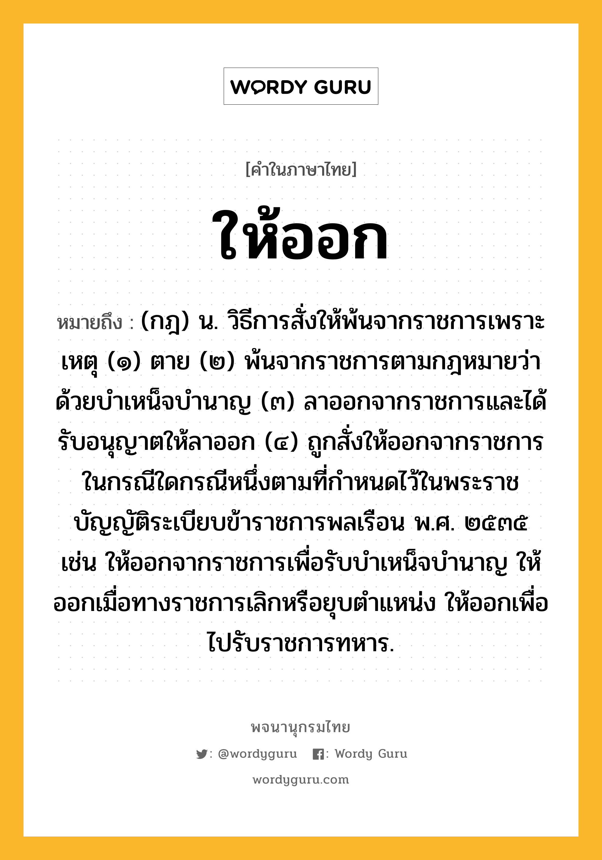 ให้ออก หมายถึงอะไร?, คำในภาษาไทย ให้ออก หมายถึง (กฎ) น. วิธีการสั่งให้พ้นจากราชการเพราะเหตุ (๑) ตาย (๒) พ้นจากราชการตามกฎหมายว่าด้วยบําเหน็จบํานาญ (๓) ลาออกจากราชการและได้รับอนุญาตให้ลาออก (๔) ถูกสั่งให้ออกจากราชการ ในกรณีใดกรณีหนึ่งตามที่กําหนดไว้ในพระราชบัญญัติระเบียบข้าราชการพลเรือน พ.ศ. ๒๕๓๕ เช่น ให้ออกจากราชการเพื่อรับบําเหน็จบํานาญ ให้ออกเมื่อทางราชการเลิกหรือยุบตําแหน่ง ให้ออกเพื่อไปรับราชการทหาร.