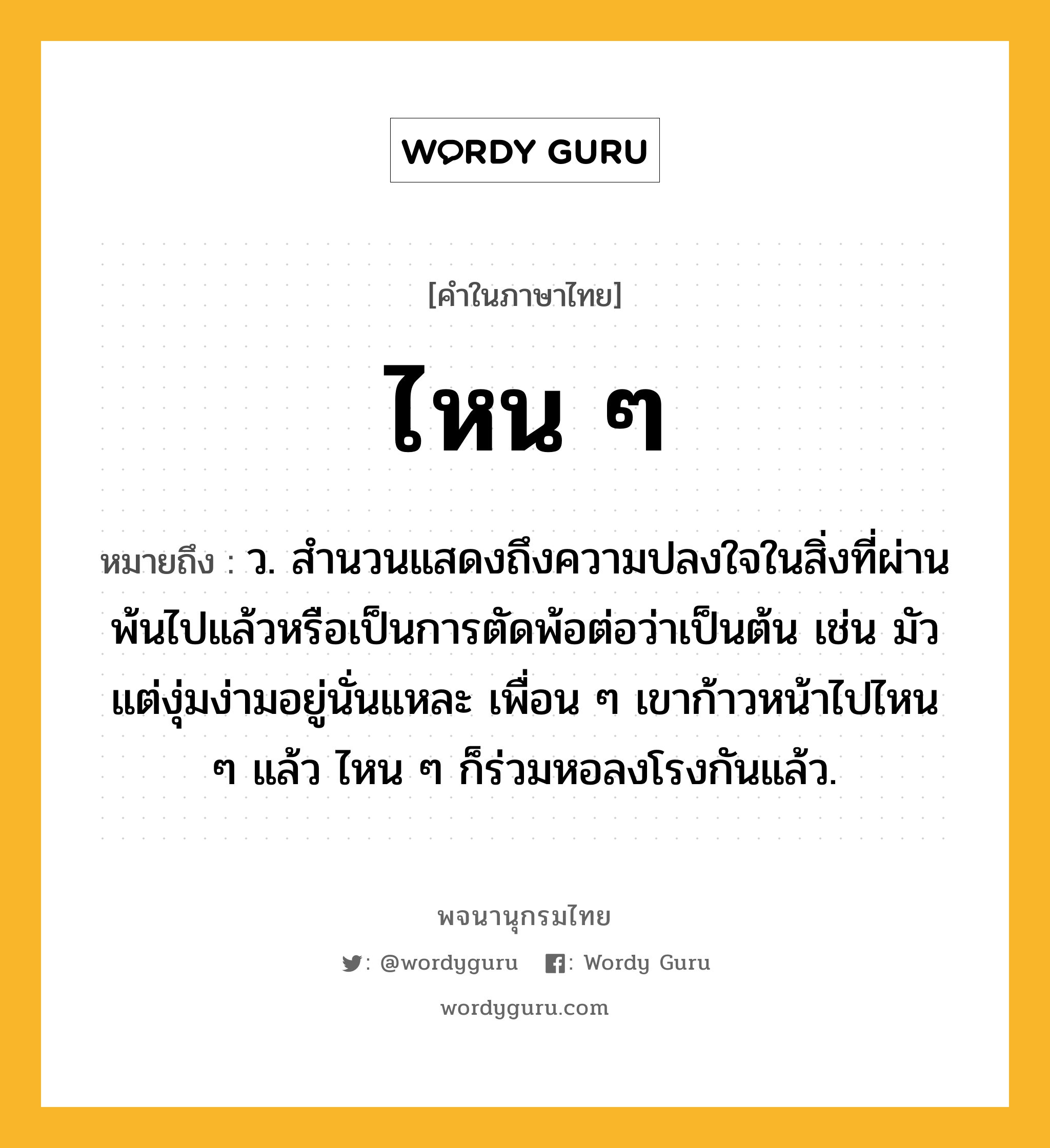 ไหน ๆ หมายถึงอะไร?, คำในภาษาไทย ไหน ๆ หมายถึง ว. สำนวนแสดงถึงความปลงใจในสิ่งที่ผ่านพ้นไปแล้วหรือเป็นการตัดพ้อต่อว่าเป็นต้น เช่น มัวแต่งุ่มง่ามอยู่นั่นแหละ เพื่อน ๆ เขาก้าวหน้าไปไหน ๆ แล้ว ไหน ๆ ก็ร่วมหอลงโรงกันแล้ว.