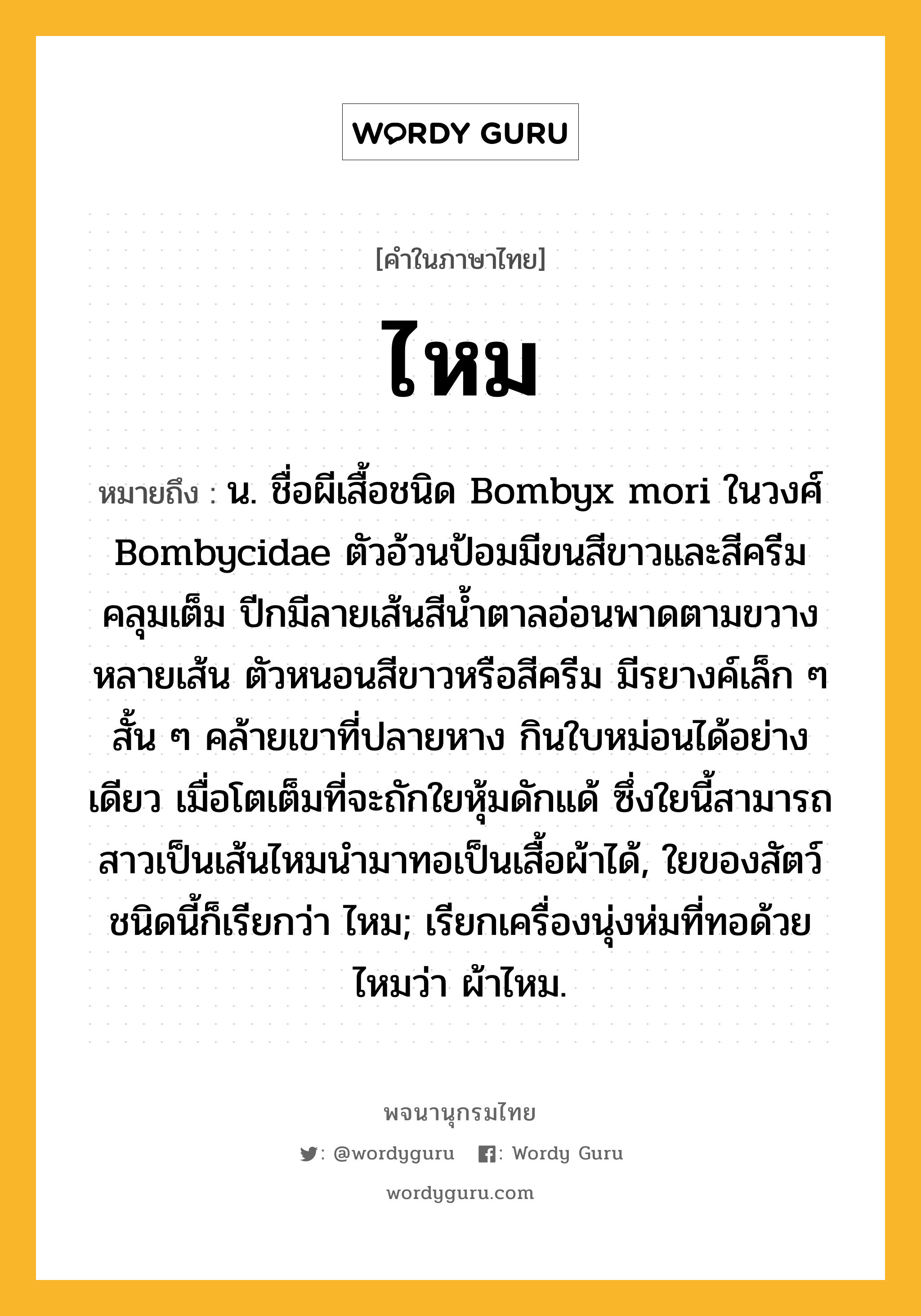 ไหม หมายถึงอะไร?, คำในภาษาไทย ไหม หมายถึง น. ชื่อผีเสื้อชนิด Bombyx mori ในวงศ์ Bombycidae ตัวอ้วนป้อมมีขนสีขาวและสีครีมคลุมเต็ม ปีกมีลายเส้นสีนํ้าตาลอ่อนพาดตามขวางหลายเส้น ตัวหนอนสีขาวหรือสีครีม มีรยางค์เล็ก ๆ สั้น ๆ คล้ายเขาที่ปลายหาง กินใบหม่อนได้อย่างเดียว เมื่อโตเต็มที่จะถักใยหุ้มดักแด้ ซึ่งใยนี้สามารถสาวเป็นเส้นไหมนํามาทอเป็นเสื้อผ้าได้, ใยของสัตว์ชนิดนี้ก็เรียกว่า ไหม; เรียกเครื่องนุ่งห่มที่ทอด้วยไหมว่า ผ้าไหม.