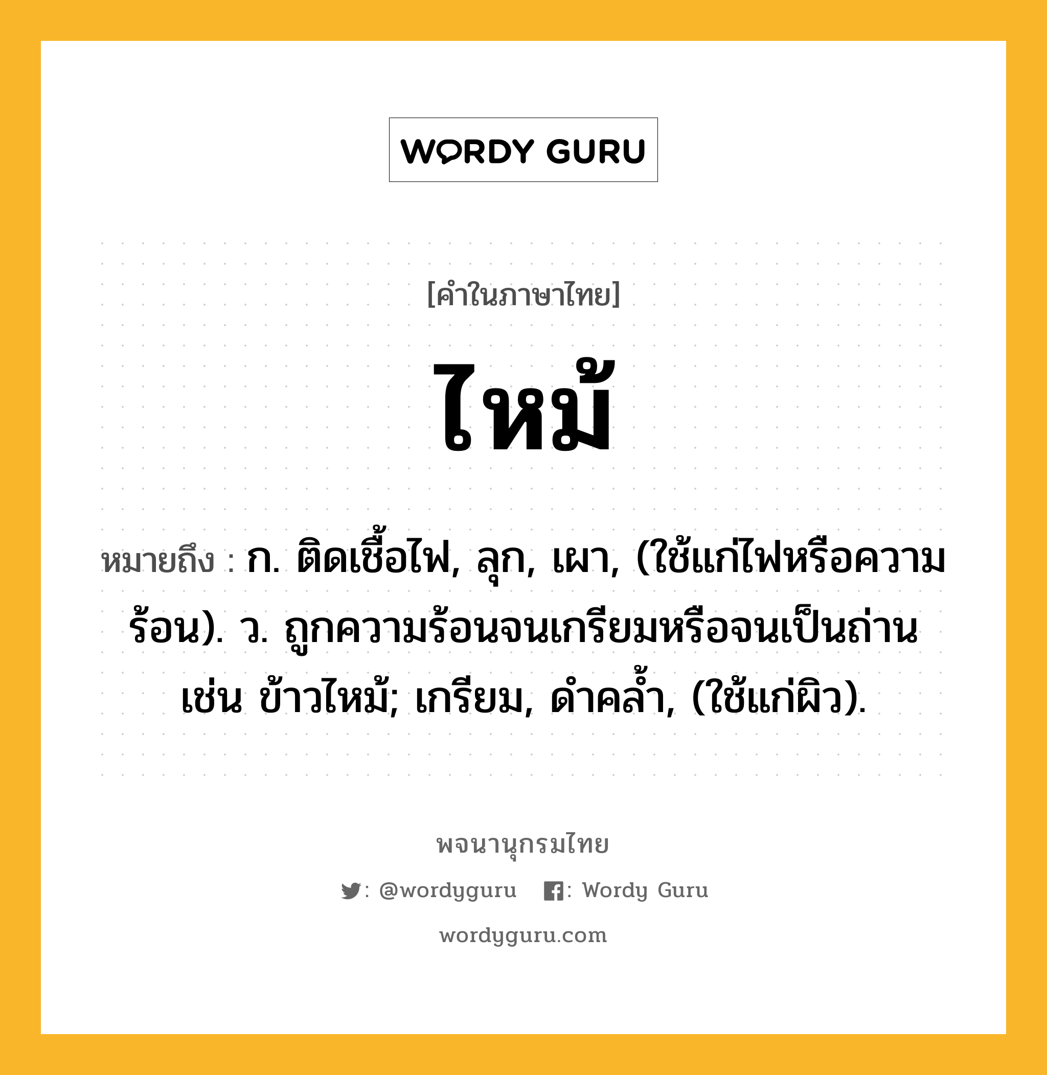 ไหม้ หมายถึงอะไร?, คำในภาษาไทย ไหม้ หมายถึง ก. ติดเชื้อไฟ, ลุก, เผา, (ใช้แก่ไฟหรือความร้อน). ว. ถูกความร้อนจนเกรียมหรือจนเป็นถ่าน เช่น ข้าวไหม้; เกรียม, ดําคลํ้า, (ใช้แก่ผิว).