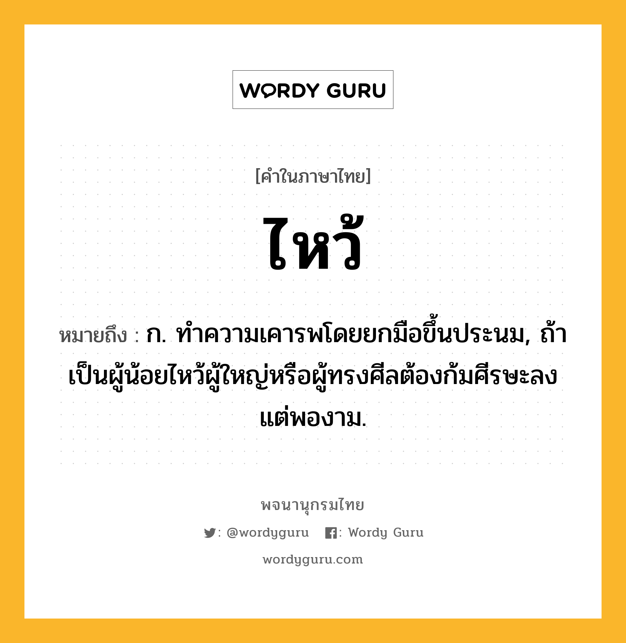 ไหว้ หมายถึงอะไร?, คำในภาษาไทย ไหว้ หมายถึง ก. ทําความเคารพโดยยกมือขึ้นประนม, ถ้าเป็นผู้น้อยไหว้ผู้ใหญ่หรือผู้ทรงศีลต้องก้มศีรษะลงแต่พองาม.