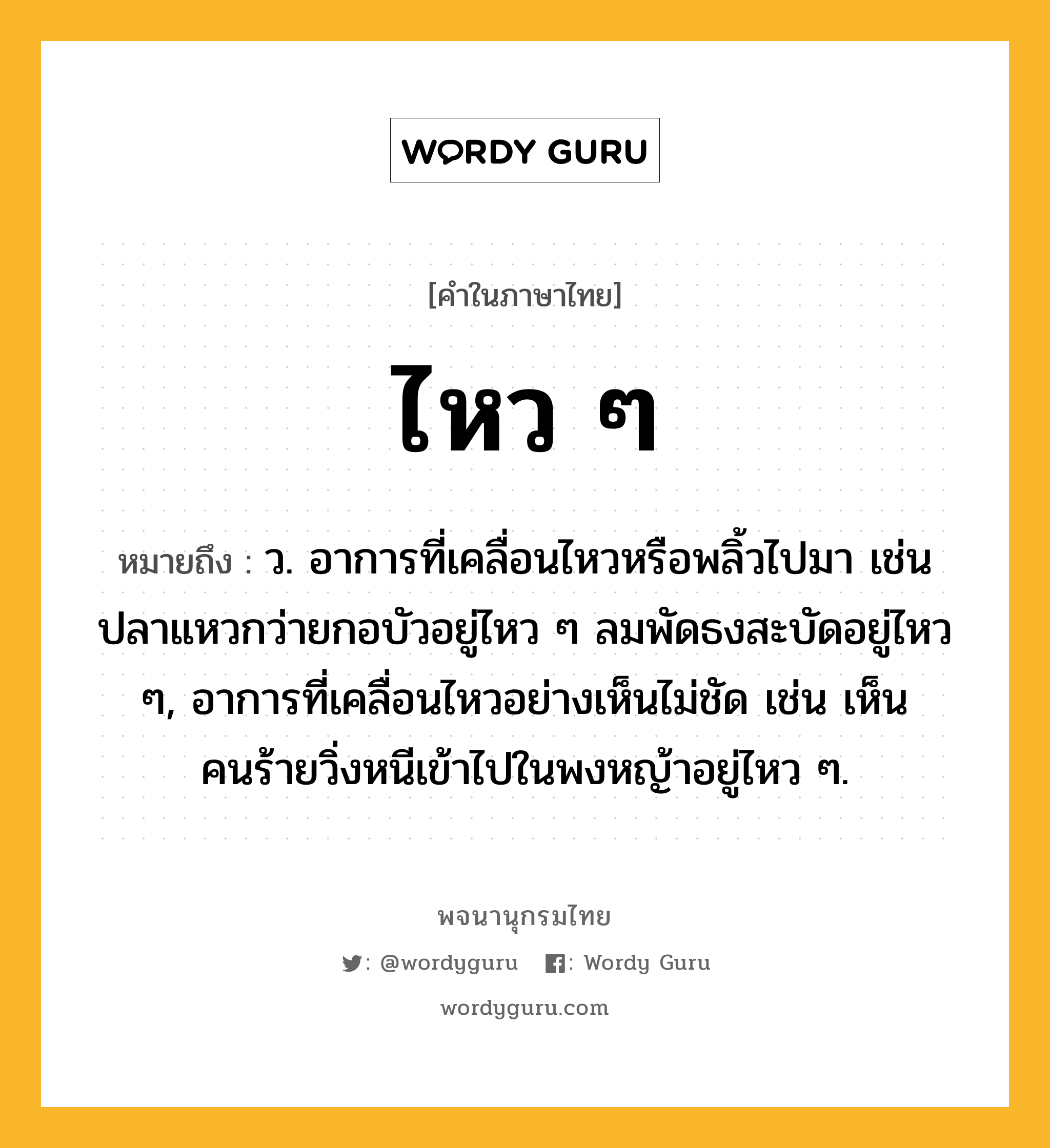 ไหว ๆ หมายถึงอะไร?, คำในภาษาไทย ไหว ๆ หมายถึง ว. อาการที่เคลื่อนไหวหรือพลิ้วไปมา เช่น ปลาแหวกว่ายกอบัวอยู่ไหว ๆ ลมพัดธงสะบัดอยู่ไหว ๆ, อาการที่เคลื่อนไหวอย่างเห็นไม่ชัด เช่น เห็นคนร้ายวิ่งหนีเข้าไปในพงหญ้าอยู่ไหว ๆ.