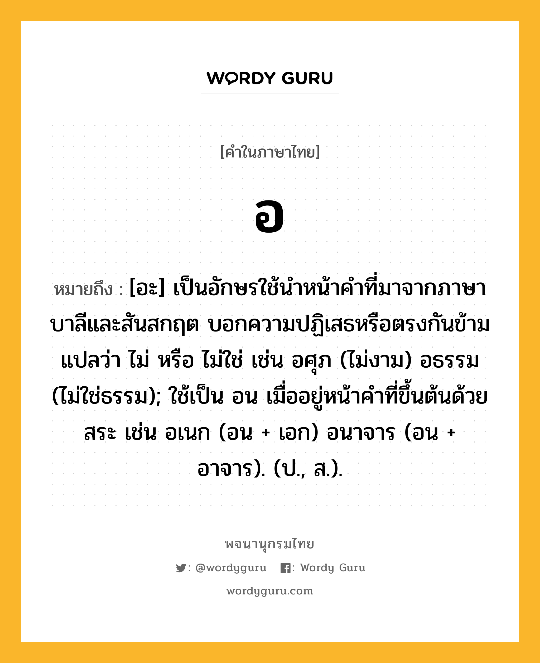 อ ความหมาย หมายถึงอะไร?, คำในภาษาไทย อ หมายถึง [อะ] เป็นอักษรใช้นําหน้าคําที่มาจากภาษาบาลีและสันสกฤต บอกความปฏิเสธหรือตรงกันข้าม แปลว่า ไม่ หรือ ไม่ใช่ เช่น อศุภ (ไม่งาม) อธรรม (ไม่ใช่ธรรม); ใช้เป็น อน เมื่ออยู่หน้าคําที่ขึ้นต้นด้วยสระ เช่น อเนก (อน + เอก) อนาจาร (อน + อาจาร). (ป., ส.).