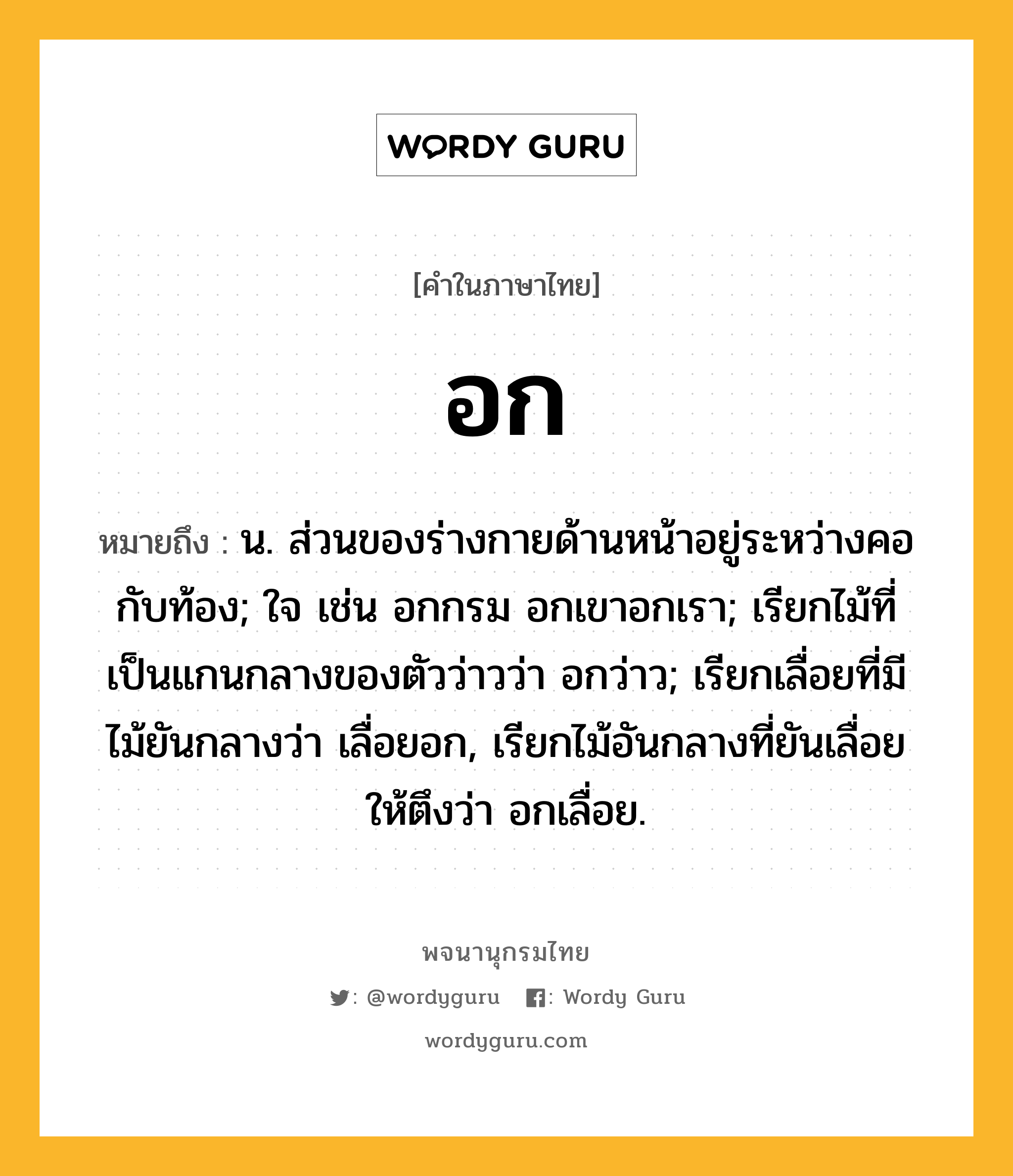 อก หมายถึงอะไร?, คำในภาษาไทย อก หมายถึง น. ส่วนของร่างกายด้านหน้าอยู่ระหว่างคอกับท้อง; ใจ เช่น อกกรม อกเขาอกเรา; เรียกไม้ที่เป็นแกนกลางของตัวว่าวว่า อกว่าว; เรียกเลื่อยที่มีไม้ยันกลางว่า เลื่อยอก, เรียกไม้อันกลางที่ยันเลื่อยให้ตึงว่า อกเลื่อย.