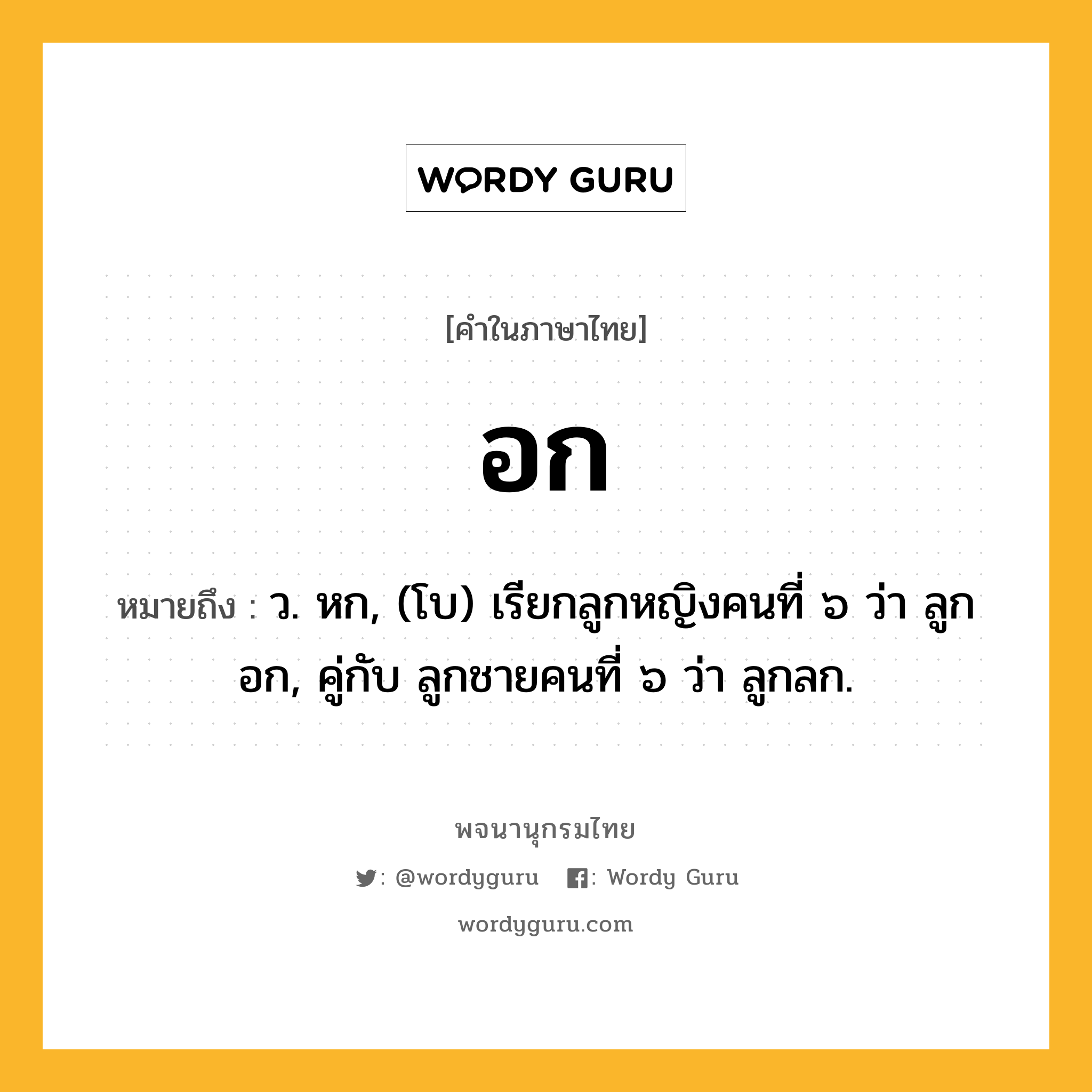 อก หมายถึงอะไร?, คำในภาษาไทย อก หมายถึง ว. หก, (โบ) เรียกลูกหญิงคนที่ ๖ ว่า ลูกอก, คู่กับ ลูกชายคนที่ ๖ ว่า ลูกลก.