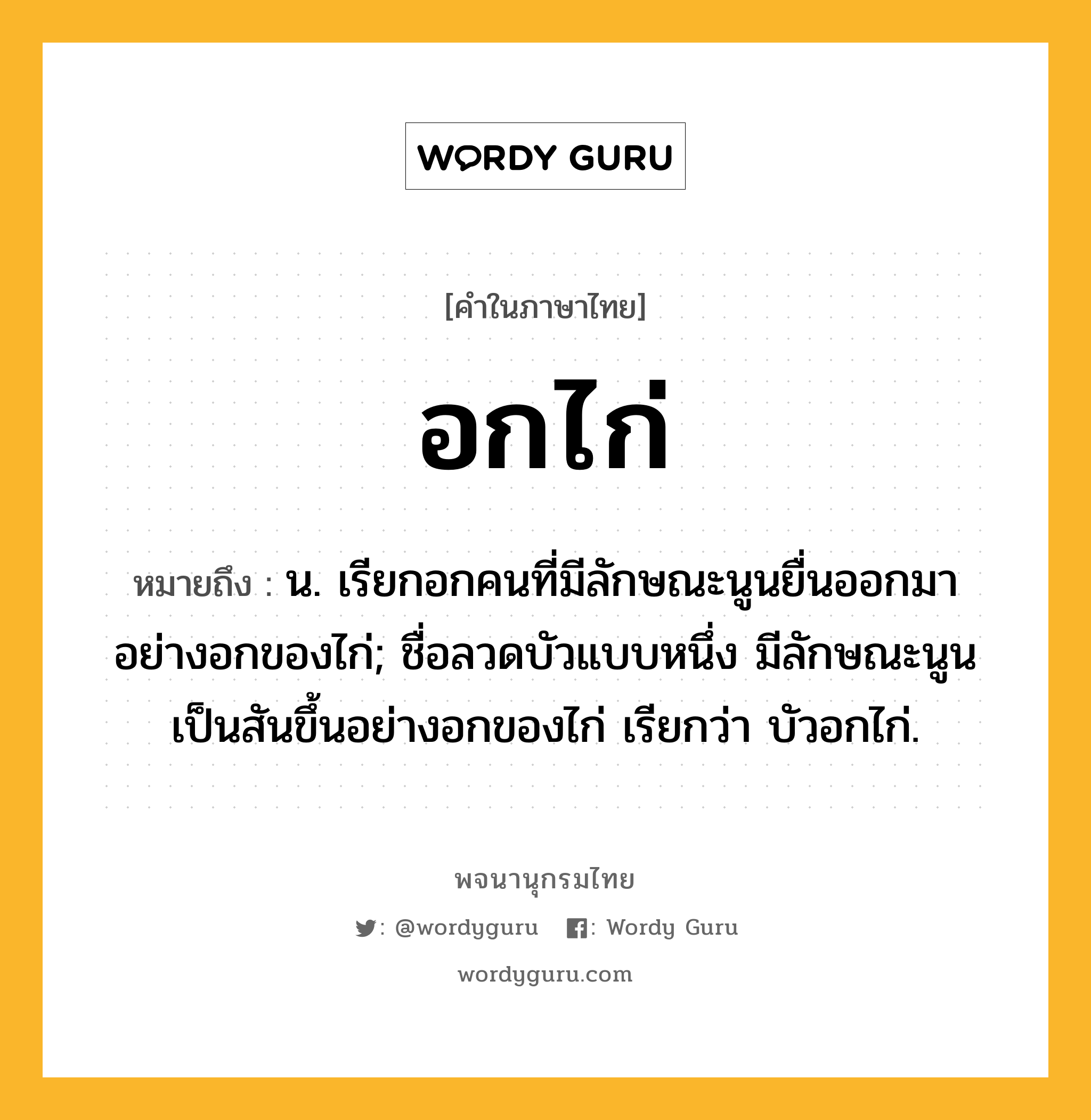 อกไก่ หมายถึงอะไร?, คำในภาษาไทย อกไก่ หมายถึง น. เรียกอกคนที่มีลักษณะนูนยื่นออกมาอย่างอกของไก่; ชื่อลวดบัวแบบหนึ่ง มีลักษณะนูนเป็นสันขึ้นอย่างอกของไก่ เรียกว่า บัวอกไก่.