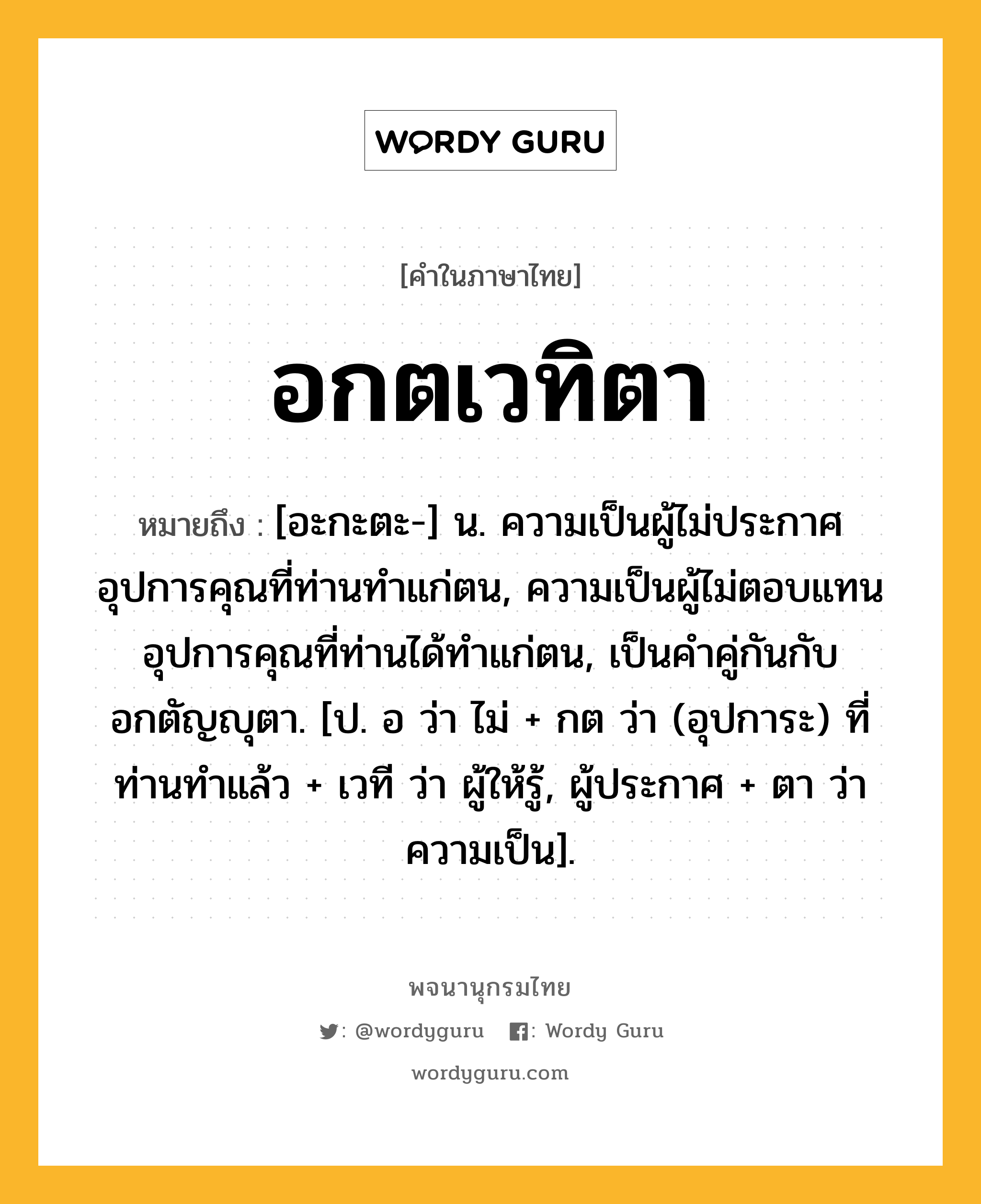 อกตเวทิตา หมายถึงอะไร?, คำในภาษาไทย อกตเวทิตา หมายถึง [อะกะตะ-] น. ความเป็นผู้ไม่ประกาศอุปการคุณที่ท่านทำแก่ตน, ความเป็นผู้ไม่ตอบแทนอุปการคุณที่ท่านได้ทำแก่ตน, เป็นคำคู่กันกับ อกตัญญุตา. [ป. อ ว่า ไม่ + กต ว่า (อุปการะ) ที่ท่านทำแล้ว + เวที ว่า ผู้ให้รู้, ผู้ประกาศ + ตา ว่า ความเป็น].