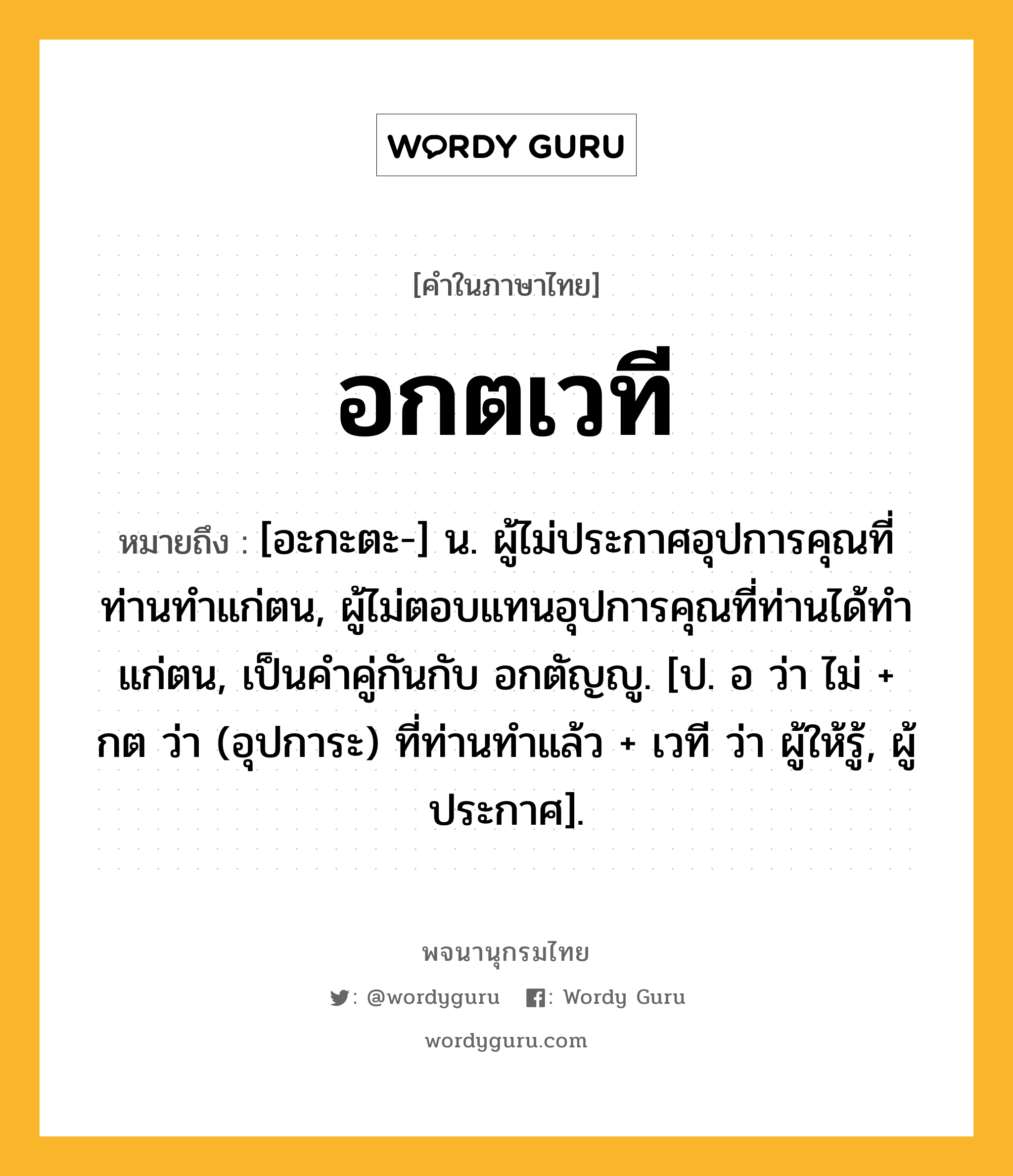 อกตเวที หมายถึงอะไร?, คำในภาษาไทย อกตเวที หมายถึง [อะกะตะ-] น. ผู้ไม่ประกาศอุปการคุณที่ท่านทำแก่ตน, ผู้ไม่ตอบแทนอุปการคุณที่ท่านได้ทำแก่ตน, เป็นคำคู่กันกับ อกตัญญู. [ป. อ ว่า ไม่ + กต ว่า (อุปการะ) ที่ท่านทำแล้ว + เวที ว่า ผู้ให้รู้, ผู้ประกาศ].