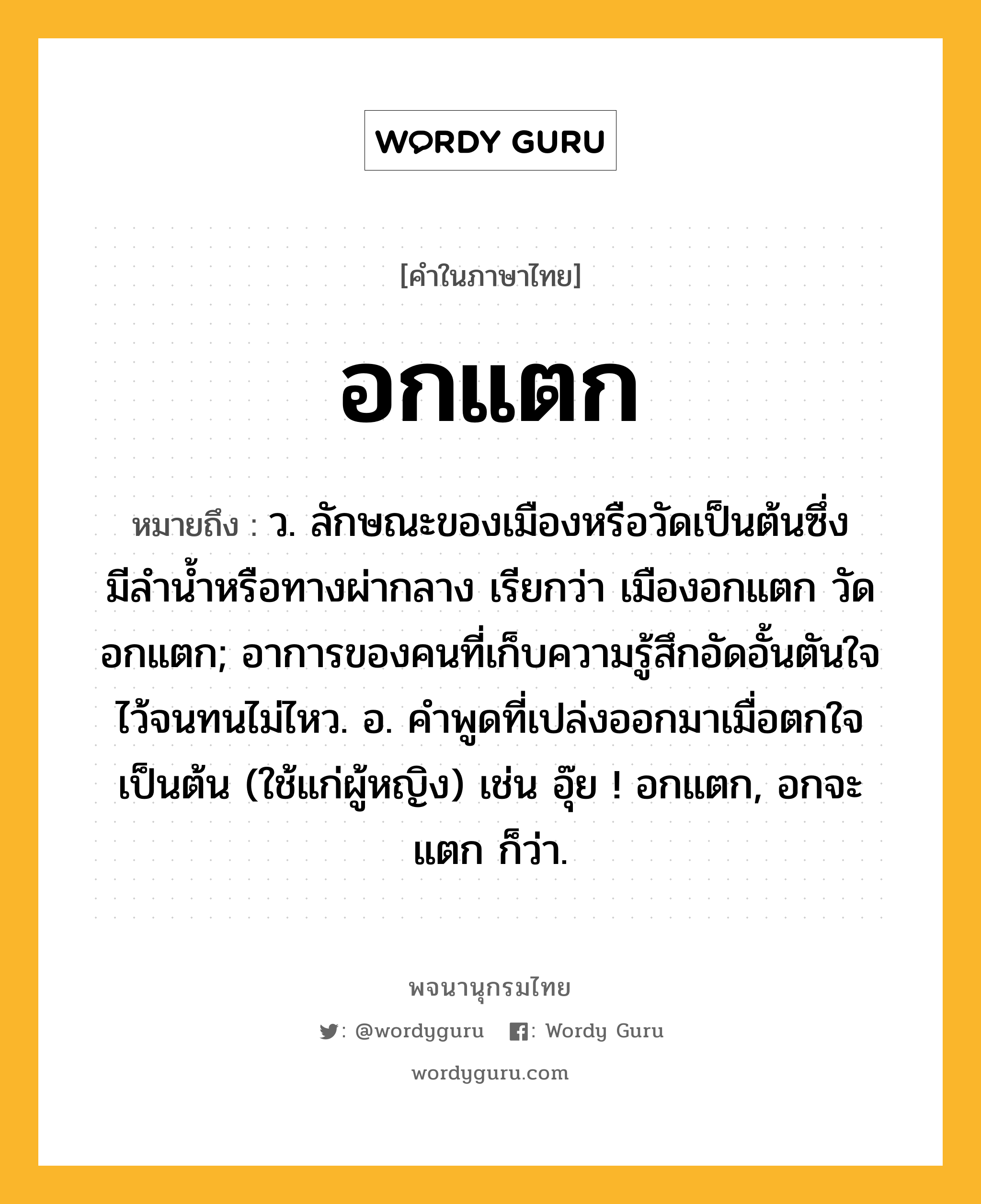 อกแตก หมายถึงอะไร?, คำในภาษาไทย อกแตก หมายถึง ว. ลักษณะของเมืองหรือวัดเป็นต้นซึ่งมีลํานํ้าหรือทางผ่ากลาง เรียกว่า เมืองอกแตก วัดอกแตก; อาการของคนที่เก็บความรู้สึกอัดอั้นตันใจไว้จนทนไม่ไหว. อ. คําพูดที่เปล่งออกมาเมื่อตกใจเป็นต้น (ใช้แก่ผู้หญิง) เช่น อุ๊ย ! อกแตก, อกจะแตก ก็ว่า.