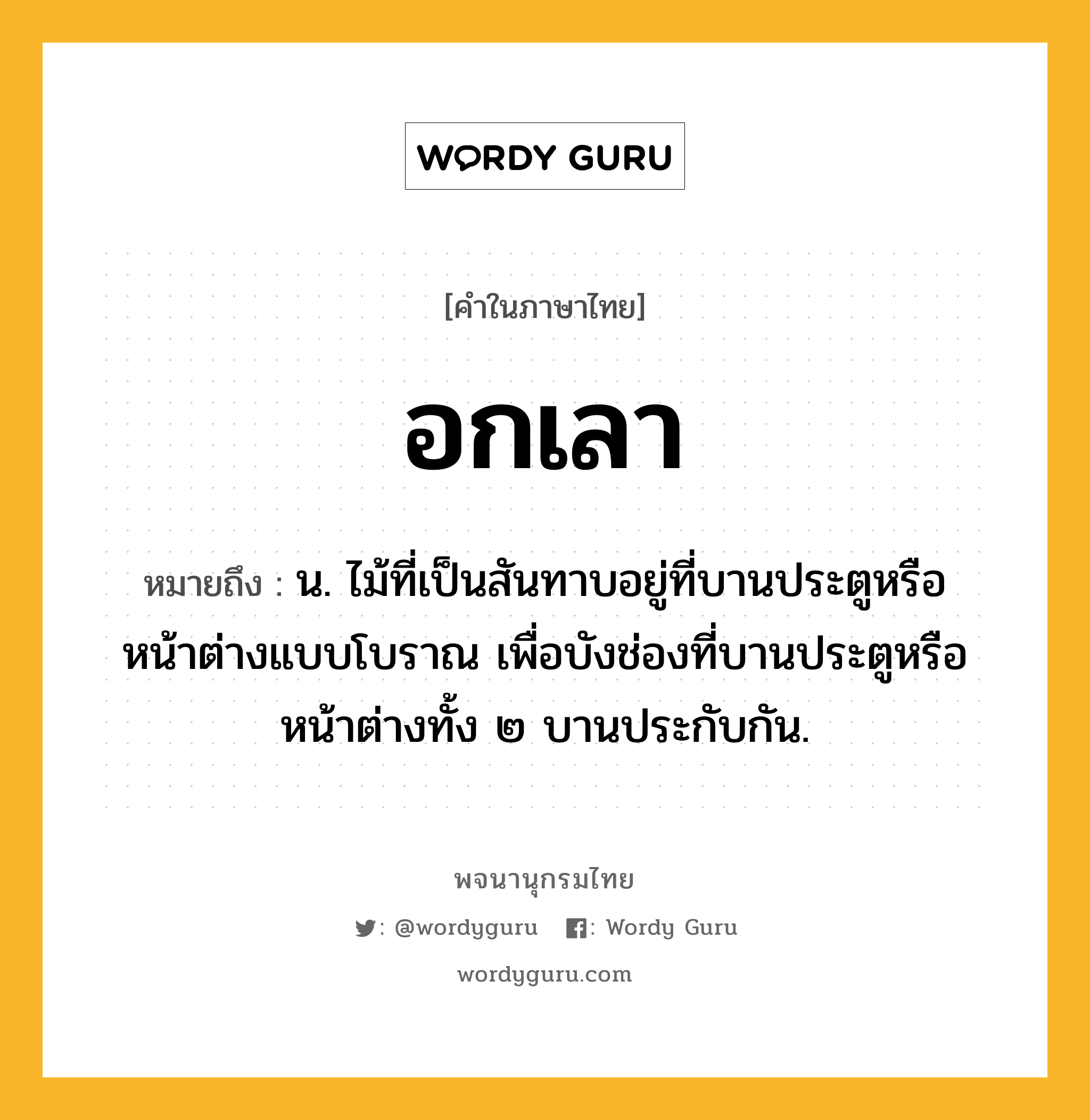 อกเลา หมายถึงอะไร?, คำในภาษาไทย อกเลา หมายถึง น. ไม้ที่เป็นสันทาบอยู่ที่บานประตูหรือหน้าต่างแบบโบราณ เพื่อบังช่องที่บานประตูหรือหน้าต่างทั้ง ๒ บานประกับกัน.