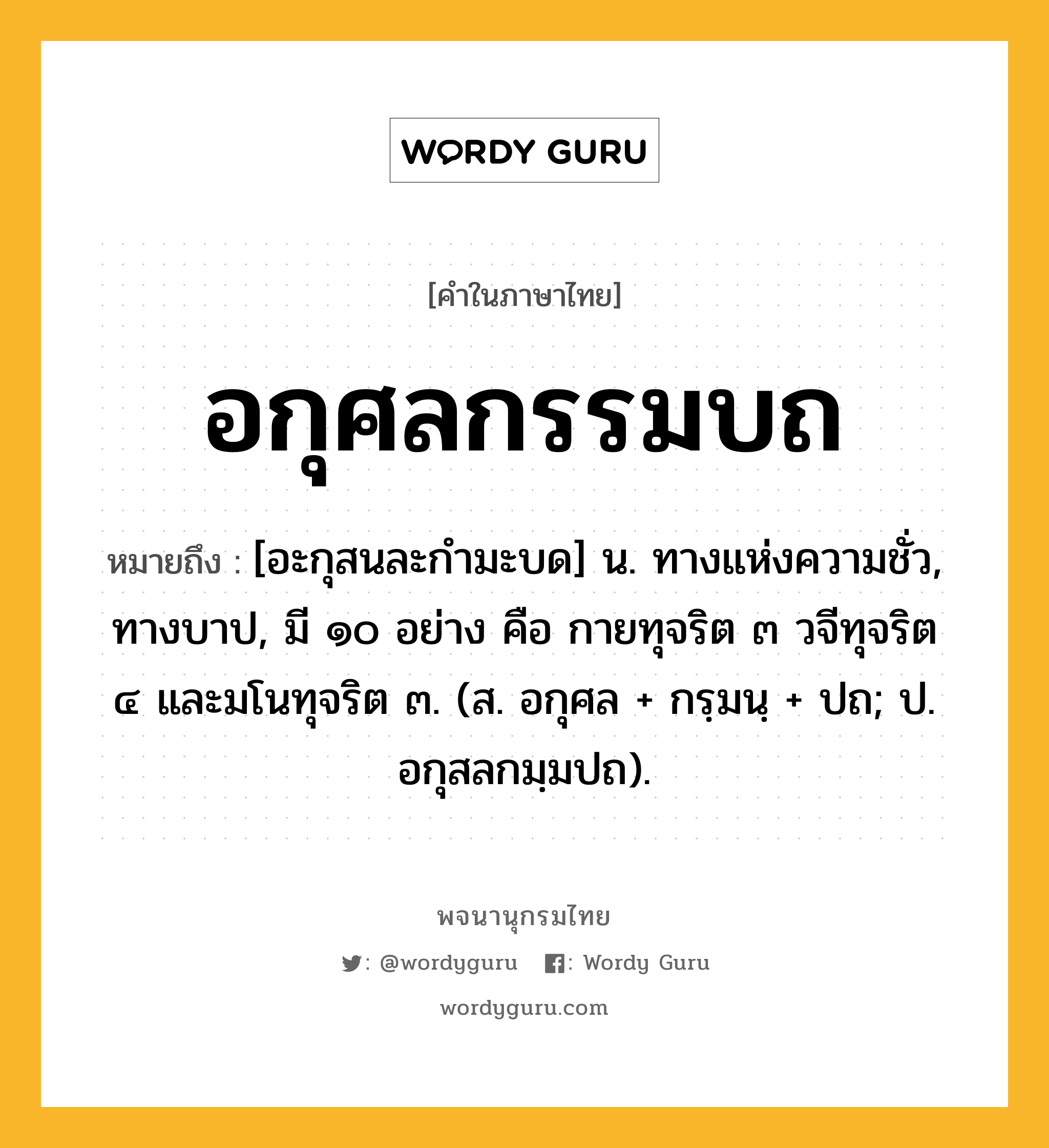 อกุศลกรรมบถ หมายถึงอะไร?, คำในภาษาไทย อกุศลกรรมบถ หมายถึง [อะกุสนละกํามะบด] น. ทางแห่งความชั่ว, ทางบาป, มี ๑๐ อย่าง คือ กายทุจริต ๓ วจีทุจริต ๔ และมโนทุจริต ๓. (ส. อกุศล + กรฺมนฺ + ปถ; ป. อกุสลกมฺมปถ).