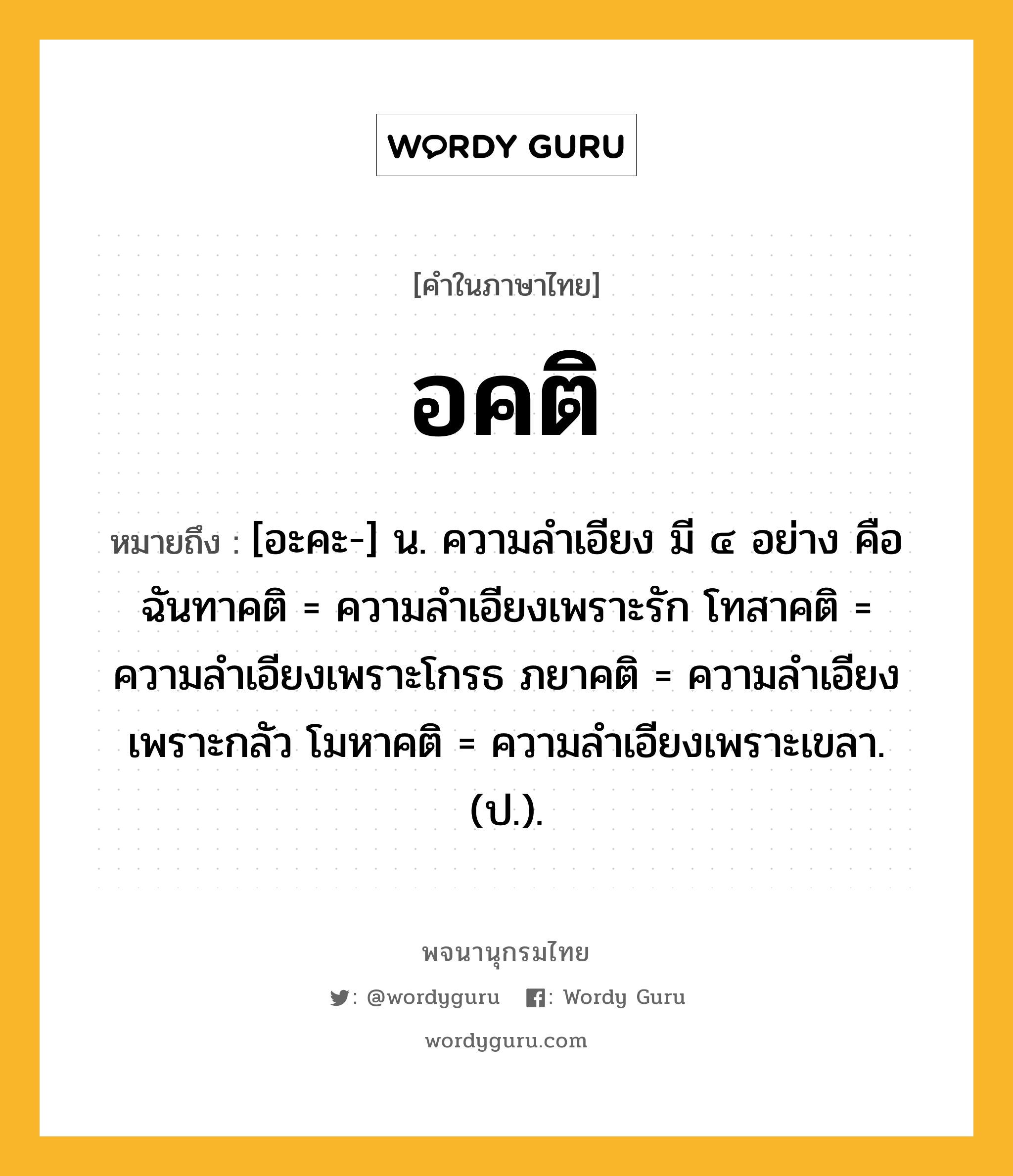 อคติ หมายถึงอะไร?, คำในภาษาไทย อคติ หมายถึง [อะคะ-] น. ความลําเอียง มี ๔ อย่าง คือ ฉันทาคติ = ความลําเอียงเพราะรัก โทสาคติ = ความลําเอียงเพราะโกรธ ภยาคติ = ความลําเอียงเพราะกลัว โมหาคติ = ความลําเอียงเพราะเขลา. (ป.).