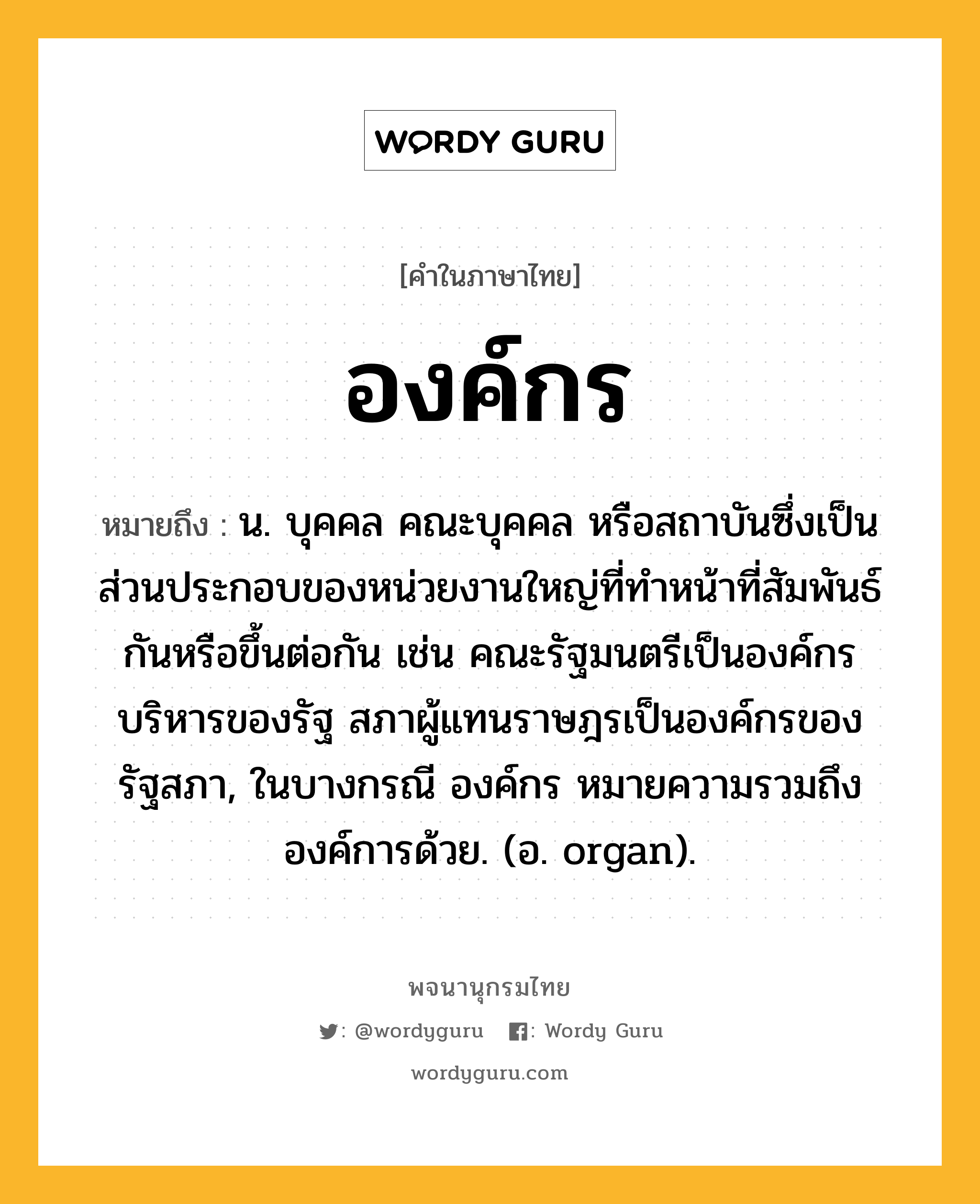 องค์กร หมายถึงอะไร?, คำในภาษาไทย องค์กร หมายถึง น. บุคคล คณะบุคคล หรือสถาบันซึ่งเป็นส่วนประกอบของหน่วยงานใหญ่ที่ทำหน้าที่สัมพันธ์กันหรือขึ้นต่อกัน เช่น คณะรัฐมนตรีเป็นองค์กรบริหารของรัฐ สภาผู้แทนราษฎรเป็นองค์กรของรัฐสภา, ในบางกรณี องค์กร หมายความรวมถึงองค์การด้วย. (อ. organ).