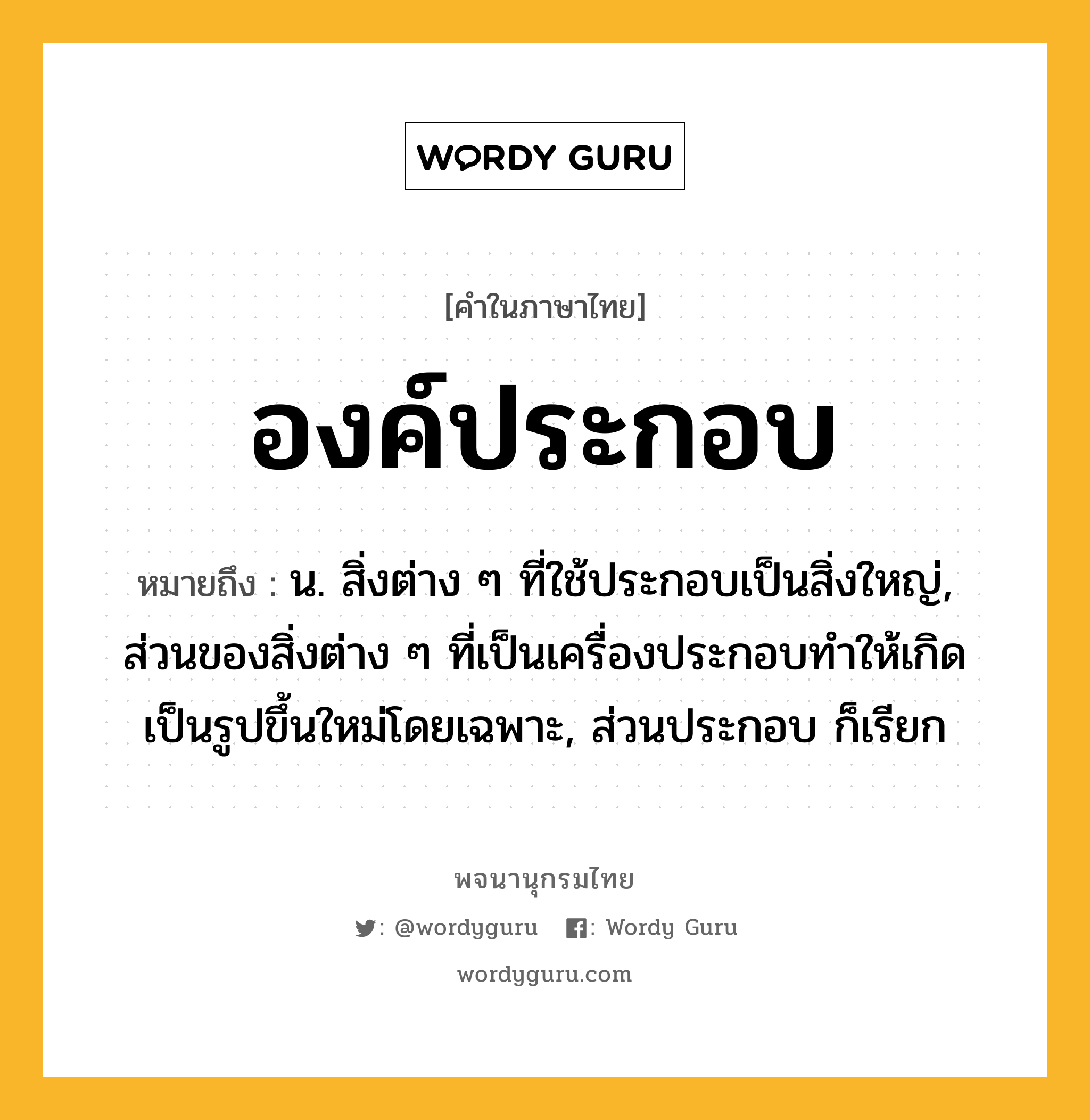 องค์ประกอบ หมายถึงอะไร?, คำในภาษาไทย องค์ประกอบ หมายถึง น. สิ่งต่าง ๆ ที่ใช้ประกอบเป็นสิ่งใหญ่, ส่วนของสิ่งต่าง ๆ ที่เป็นเครื่องประกอบทําให้เกิดเป็นรูปขึ้นใหม่โดยเฉพาะ, ส่วนประกอบ ก็เรียก