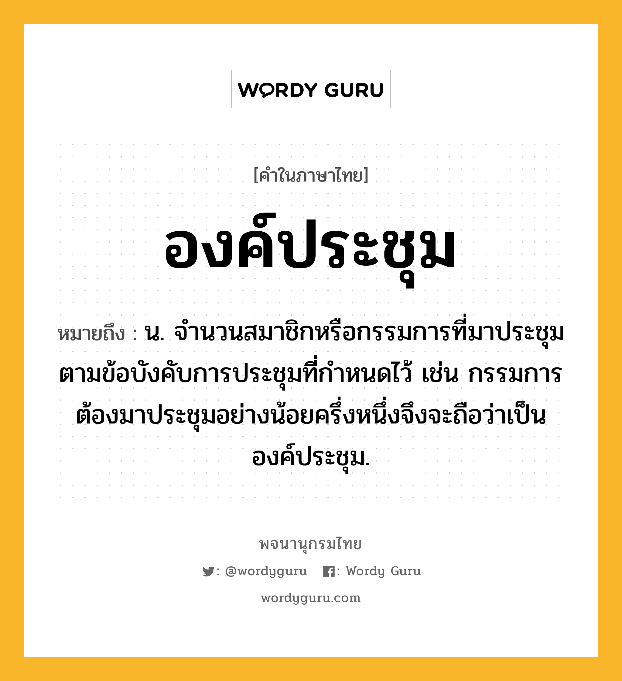 องค์ประชุม หมายถึงอะไร?, คำในภาษาไทย องค์ประชุม หมายถึง น. จํานวนสมาชิกหรือกรรมการที่มาประชุมตามข้อบังคับการประชุมที่กำหนดไว้ เช่น กรรมการต้องมาประชุมอย่างน้อยครึ่งหนึ่งจึงจะถือว่าเป็นองค์ประชุม.