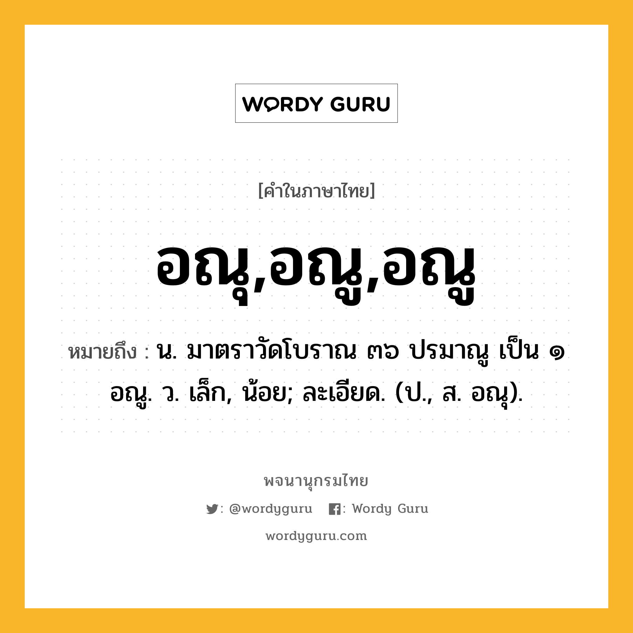 อณุ,อณู,อณู หมายถึงอะไร?, คำในภาษาไทย อณุ,อณู,อณู หมายถึง น. มาตราวัดโบราณ ๓๖ ปรมาณู เป็น ๑ อณู. ว. เล็ก, น้อย; ละเอียด. (ป., ส. อณุ).