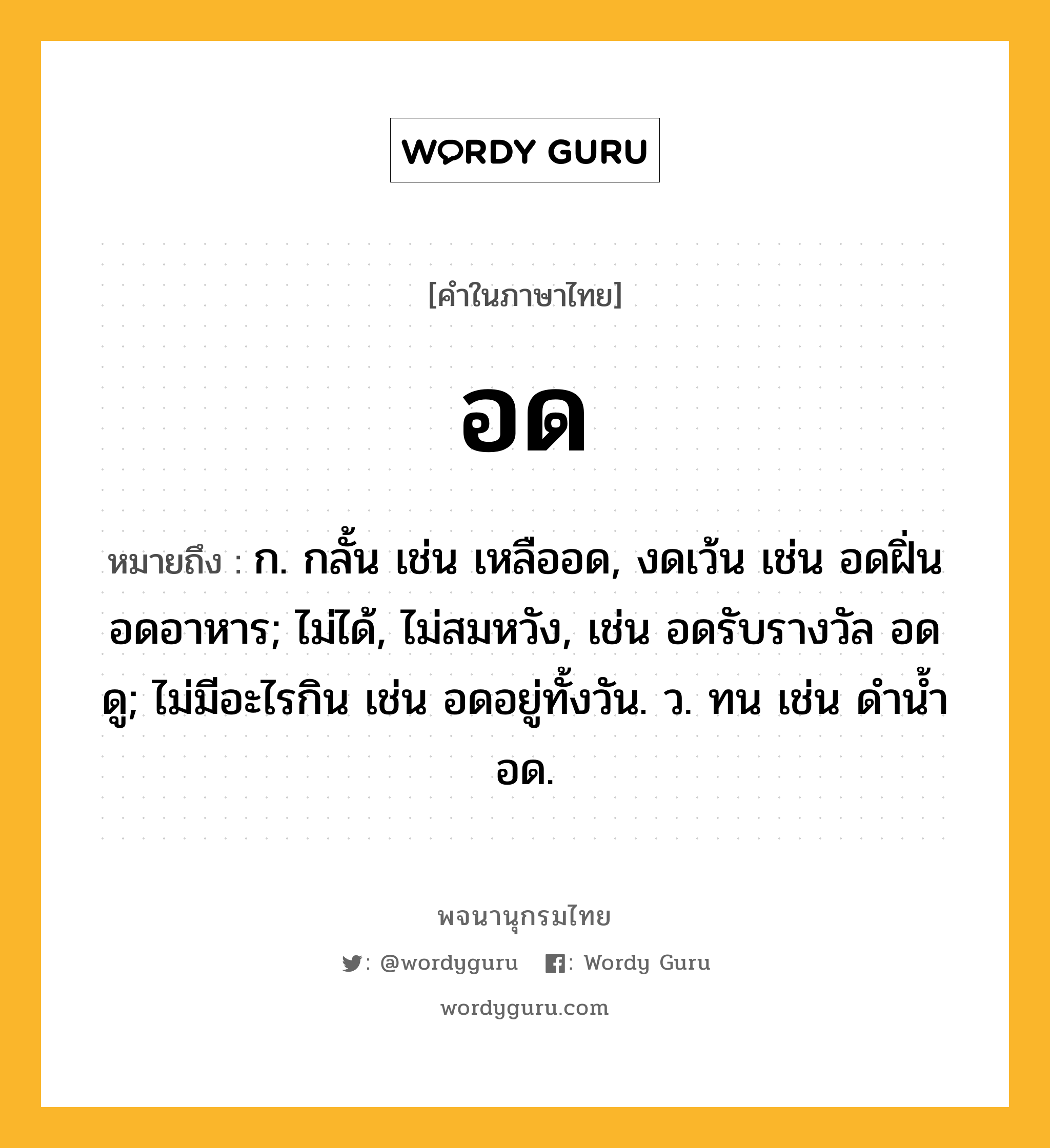 อด หมายถึงอะไร?, คำในภาษาไทย อด หมายถึง ก. กลั้น เช่น เหลืออด, งดเว้น เช่น อดฝิ่น อดอาหาร; ไม่ได้, ไม่สมหวัง, เช่น อดรับรางวัล อดดู; ไม่มีอะไรกิน เช่น อดอยู่ทั้งวัน. ว. ทน เช่น ดํานํ้าอด.