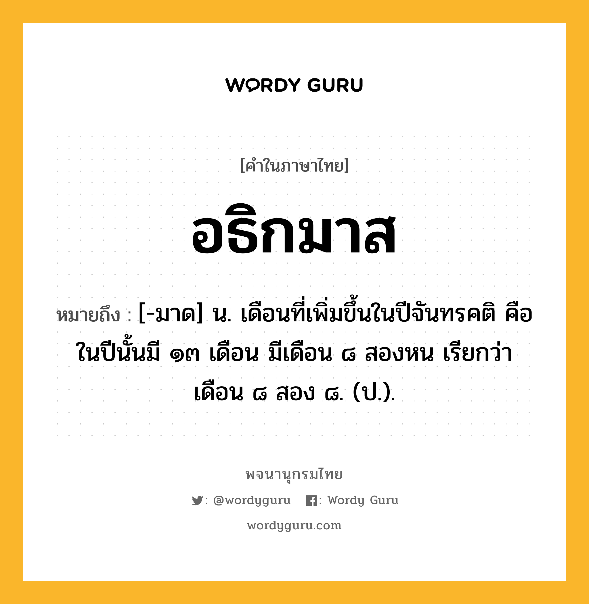 อธิกมาส หมายถึงอะไร?, คำในภาษาไทย อธิกมาส หมายถึง [-มาด] น. เดือนที่เพิ่มขึ้นในปีจันทรคติ คือ ในปีนั้นมี ๑๓ เดือน มีเดือน ๘ สองหน เรียกว่า เดือน ๘ สอง ๘. (ป.).