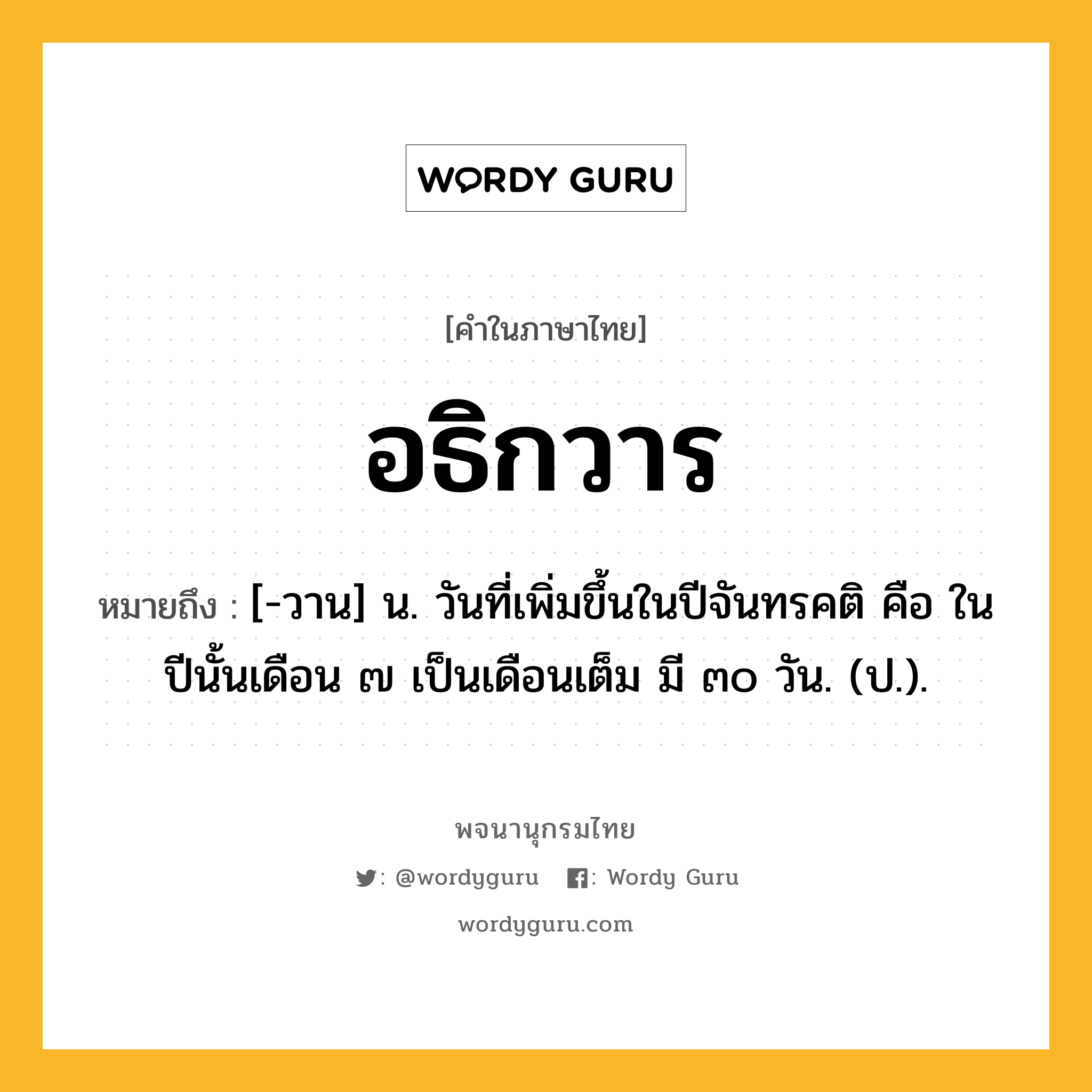 อธิกวาร หมายถึงอะไร?, คำในภาษาไทย อธิกวาร หมายถึง [-วาน] น. วันที่เพิ่มขึ้นในปีจันทรคติ คือ ในปีนั้นเดือน ๗ เป็นเดือนเต็ม มี ๓๐ วัน. (ป.).