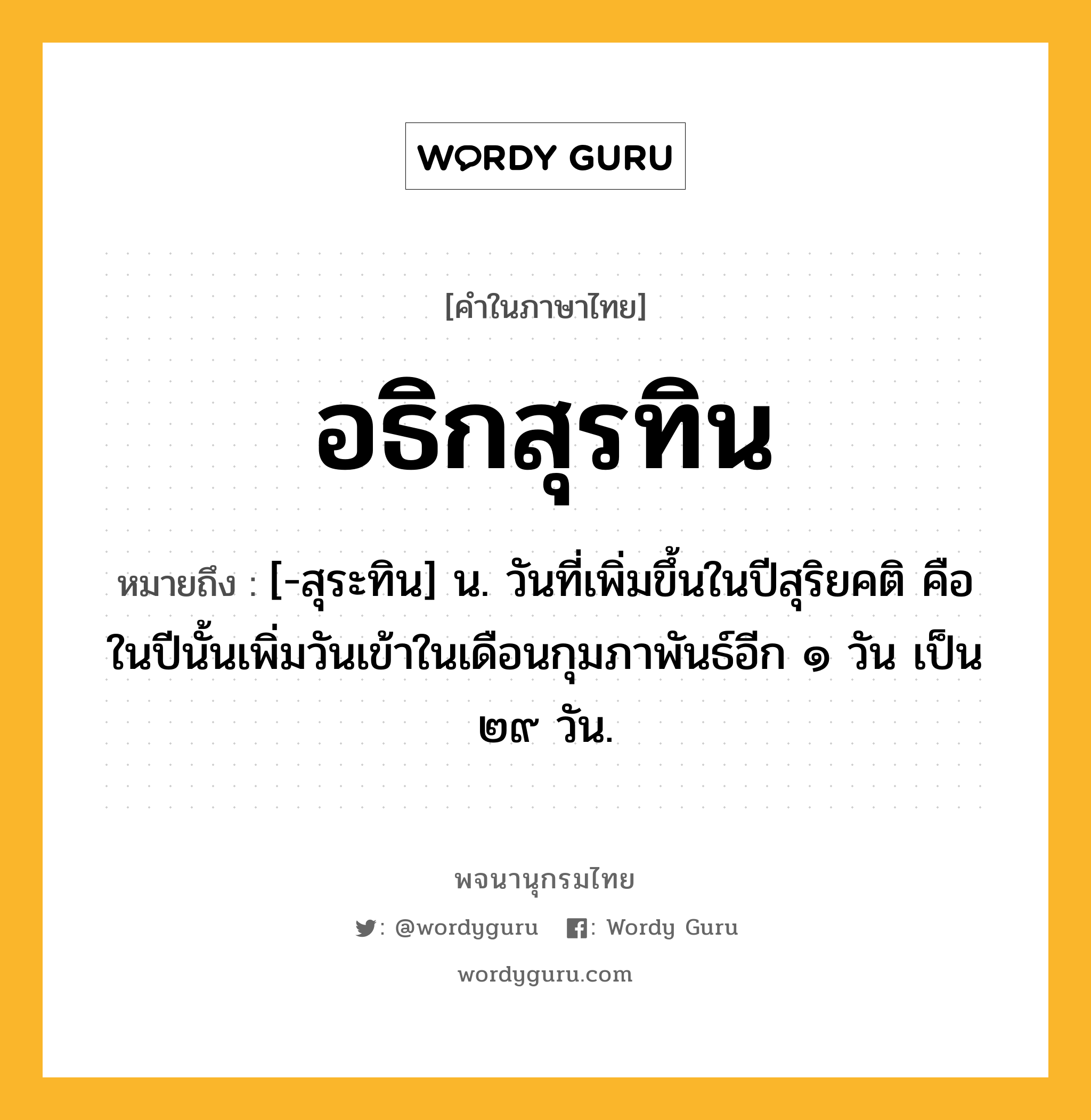 อธิกสุรทิน ความหมาย หมายถึงอะไร?, คำในภาษาไทย อธิกสุรทิน หมายถึง [-สุระทิน] น. วันที่เพิ่มขึ้นในปีสุริยคติ คือ ในปีนั้นเพิ่มวันเข้าในเดือนกุมภาพันธ์อีก ๑ วัน เป็น ๒๙ วัน.