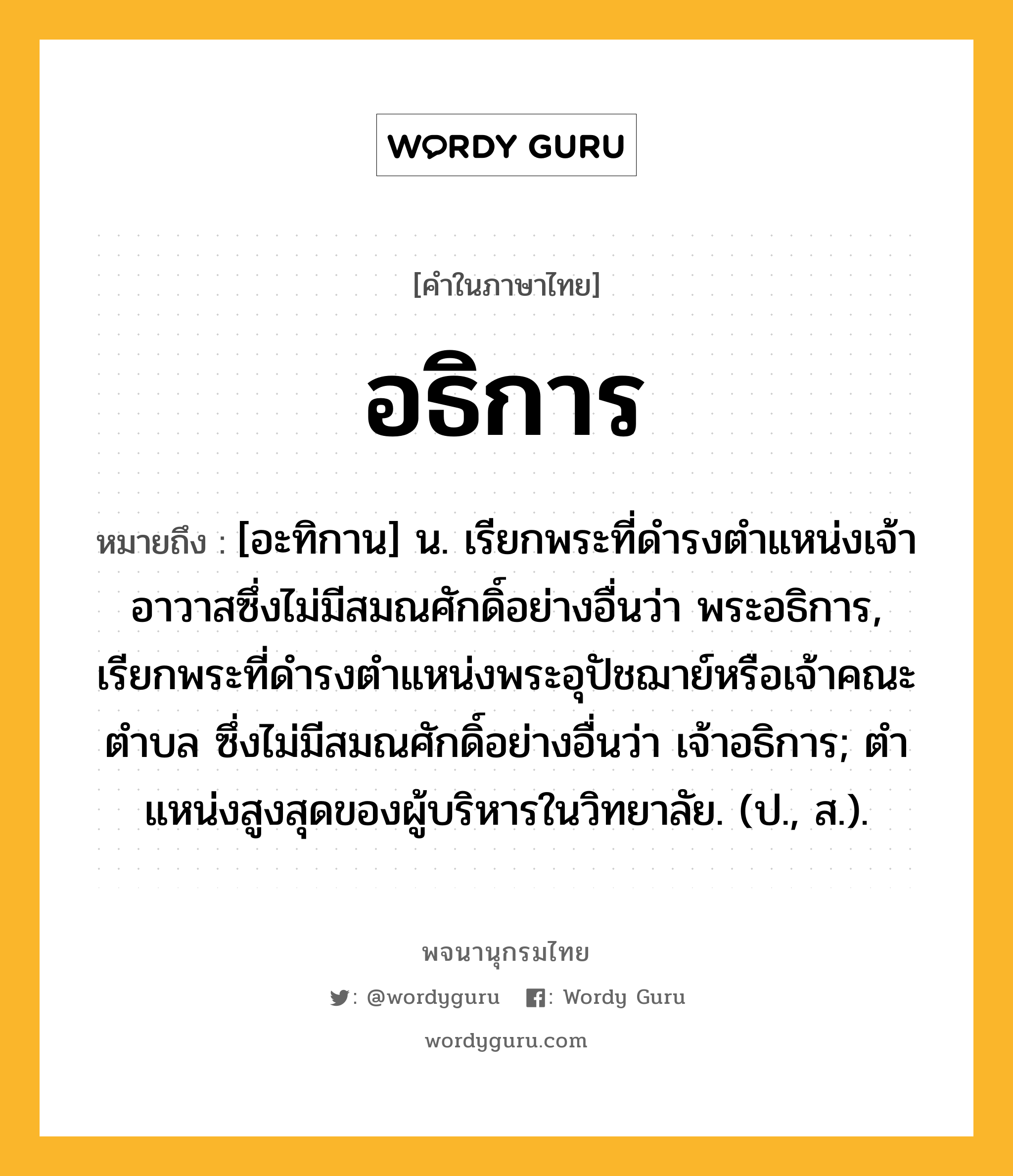 อธิการ หมายถึงอะไร?, คำในภาษาไทย อธิการ หมายถึง [อะทิกาน] น. เรียกพระที่ดํารงตําแหน่งเจ้าอาวาสซึ่งไม่มีสมณศักดิ์อย่างอื่นว่า พระอธิการ, เรียกพระที่ดํารงตําแหน่งพระอุปัชฌาย์หรือเจ้าคณะตําบล ซึ่งไม่มีสมณศักดิ์อย่างอื่นว่า เจ้าอธิการ; ตําแหน่งสูงสุดของผู้บริหารในวิทยาลัย. (ป., ส.).