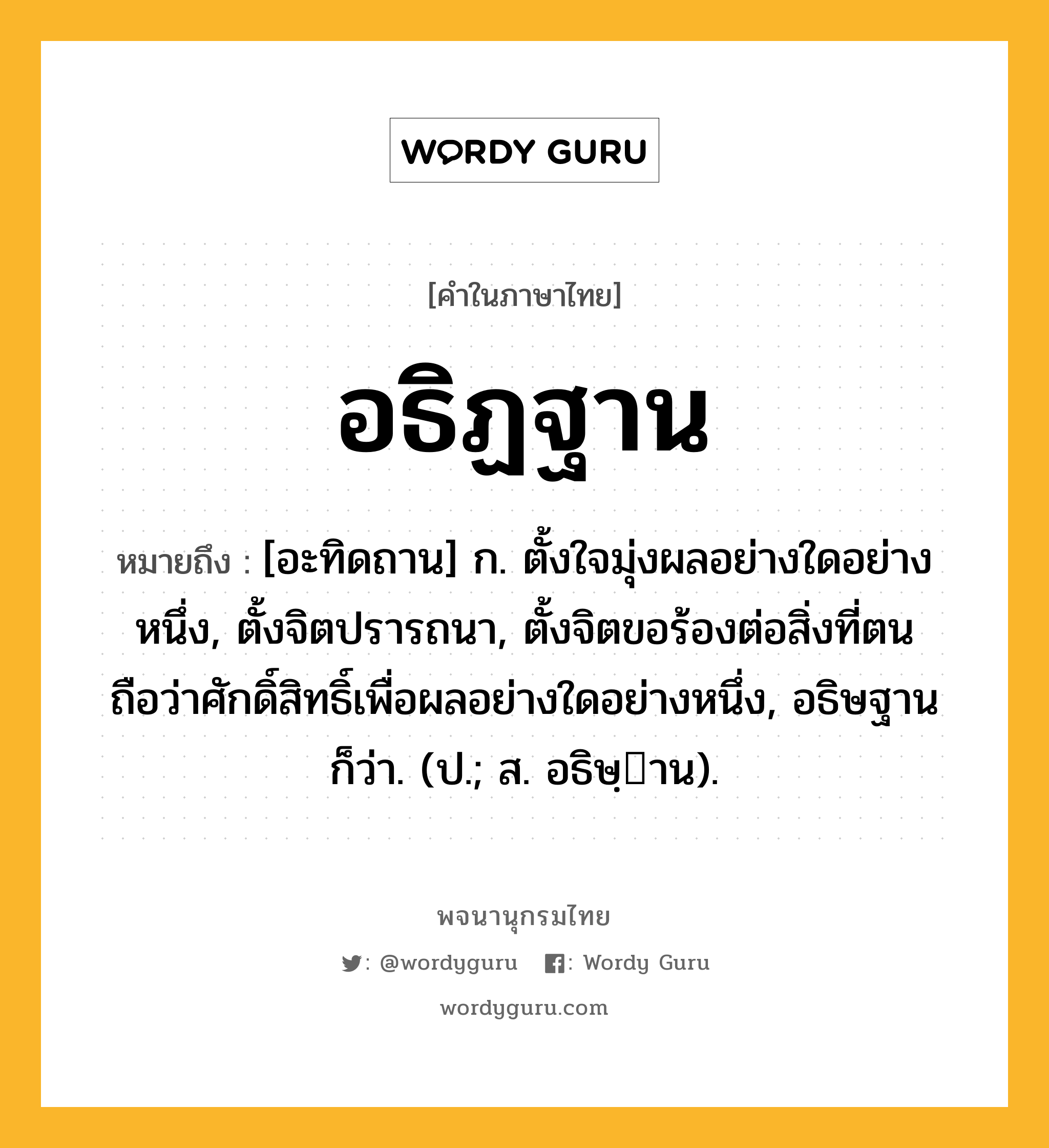 อธิฏฐาน หมายถึงอะไร?, คำในภาษาไทย อธิฏฐาน หมายถึง [อะทิดถาน] ก. ตั้งใจมุ่งผลอย่างใดอย่างหนึ่ง, ตั้งจิตปรารถนา, ตั้งจิตขอร้องต่อสิ่งที่ตนถือว่าศักดิ์สิทธิ์เพื่อผลอย่างใดอย่างหนึ่ง, อธิษฐาน ก็ว่า. (ป.; ส. อธิษฺาน).