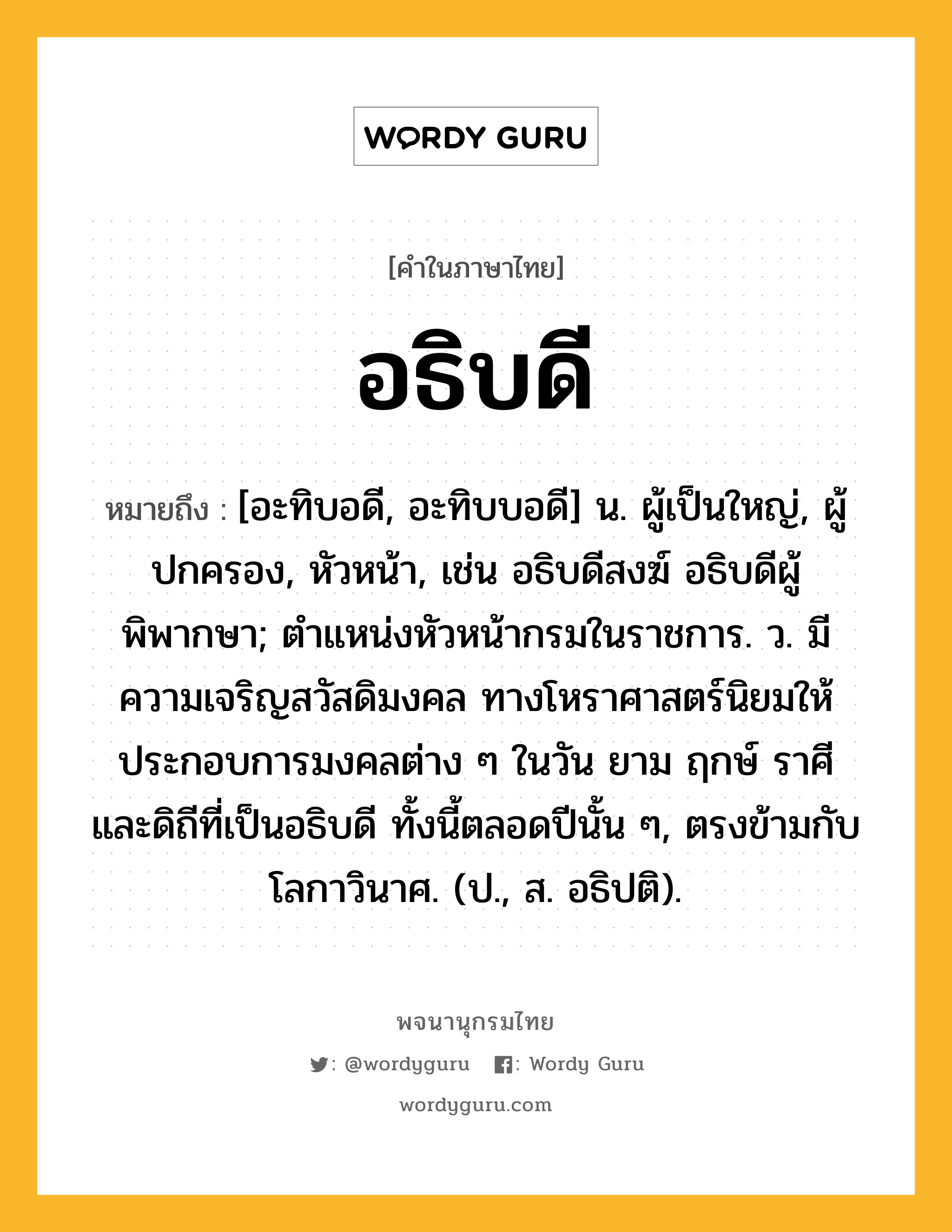 อธิบดี หมายถึงอะไร?, คำในภาษาไทย อธิบดี หมายถึง [อะทิบอดี, อะทิบบอดี] น. ผู้เป็นใหญ่, ผู้ปกครอง, หัวหน้า, เช่น อธิบดีสงฆ์ อธิบดีผู้พิพากษา; ตําแหน่งหัวหน้ากรมในราชการ. ว. มีความเจริญสวัสดิมงคล ทางโหราศาสตร์นิยมให้ประกอบการมงคลต่าง ๆ ในวัน ยาม ฤกษ์ ราศี และดิถีที่เป็นอธิบดี ทั้งนี้ตลอดปีนั้น ๆ, ตรงข้ามกับโลกาวินาศ. (ป., ส. อธิปติ).