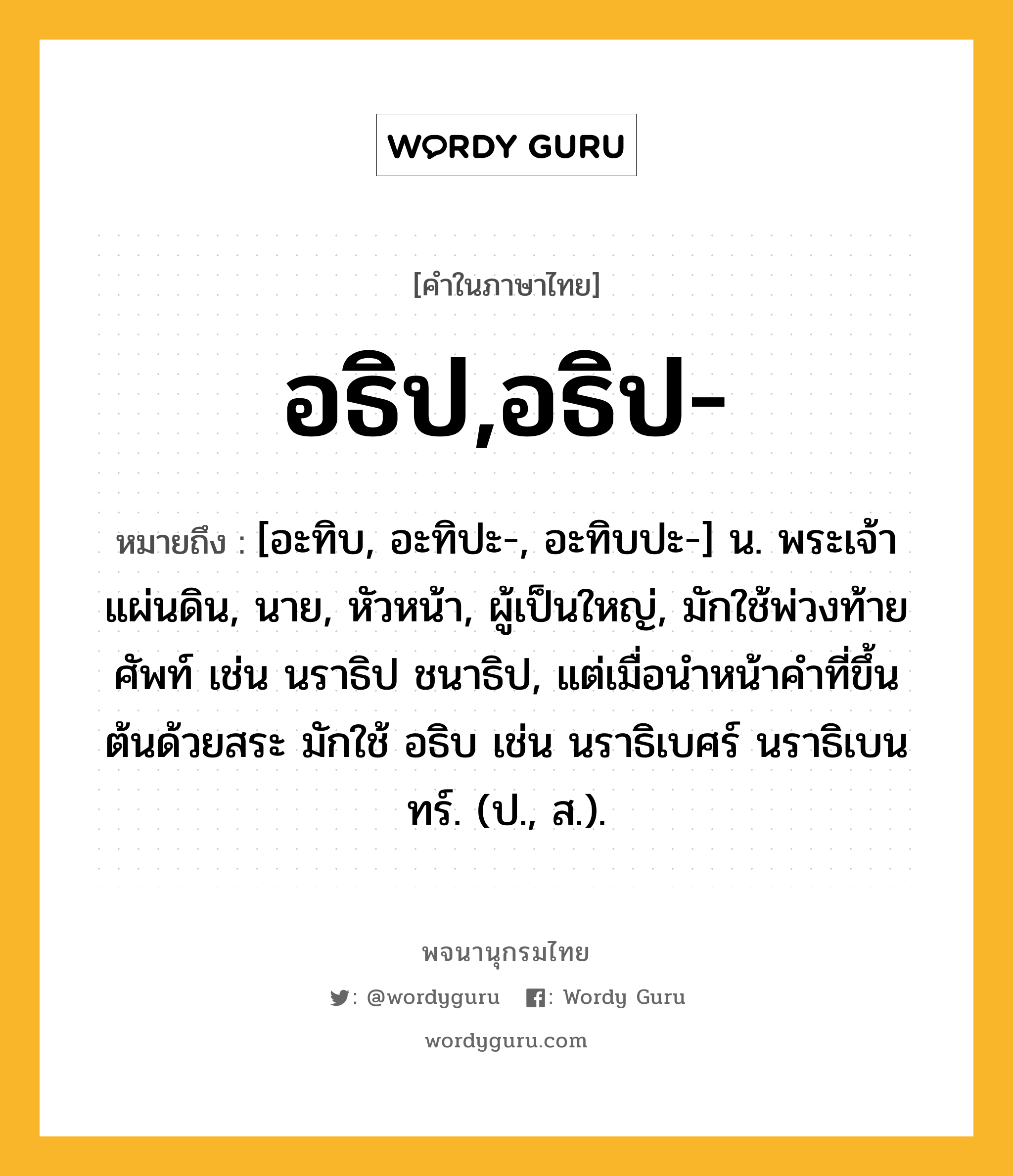 อธิป,อธิป- หมายถึงอะไร?, คำในภาษาไทย อธิป,อธิป- หมายถึง [อะทิบ, อะทิปะ-, อะทิบปะ-] น. พระเจ้าแผ่นดิน, นาย, หัวหน้า, ผู้เป็นใหญ่, มักใช้พ่วงท้ายศัพท์ เช่น นราธิป ชนาธิป, แต่เมื่อนําหน้าคําที่ขึ้นต้นด้วยสระ มักใช้ อธิบ เช่น นราธิเบศร์ นราธิเบนทร์. (ป., ส.).