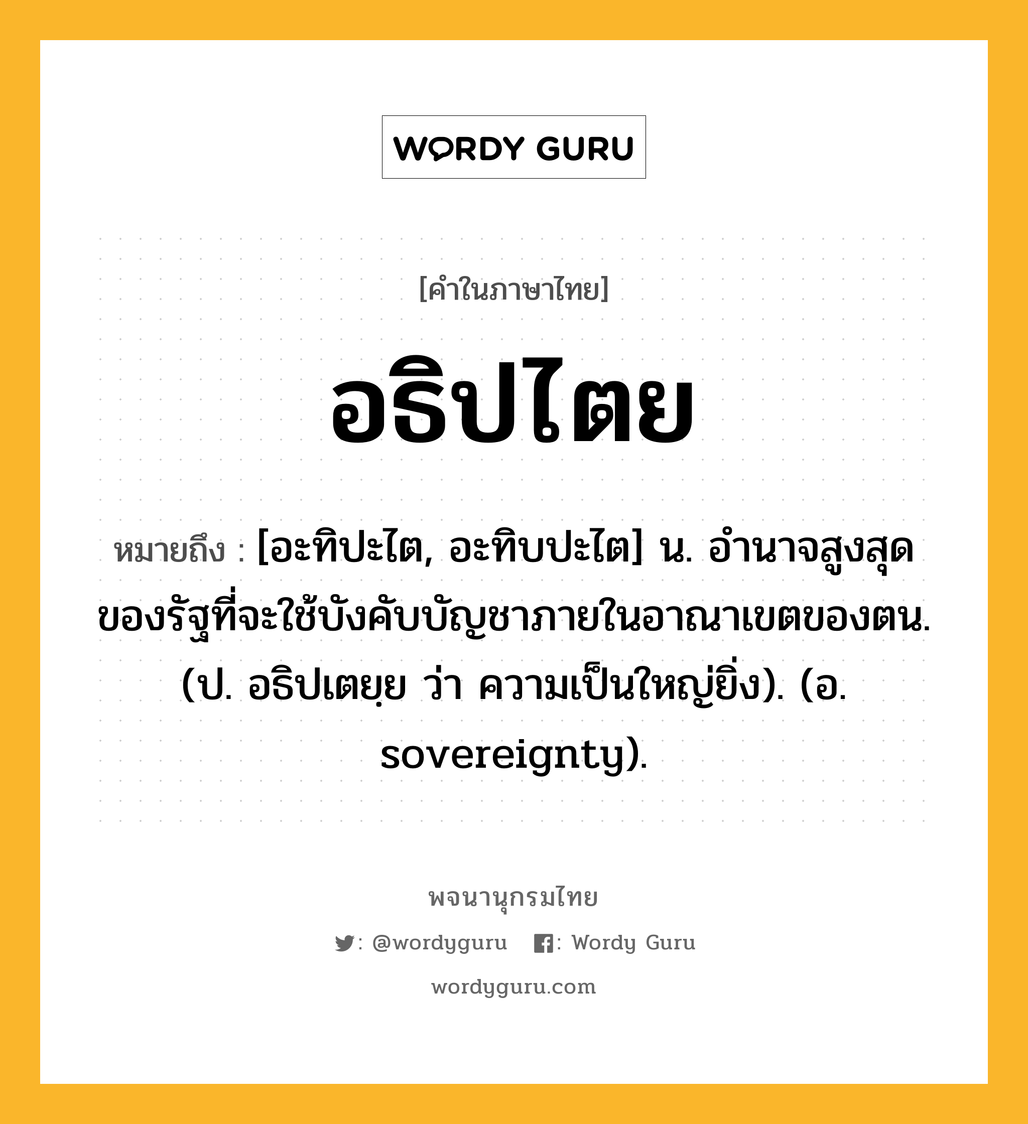 อธิปไตย ความหมาย หมายถึงอะไร?, คำในภาษาไทย อธิปไตย หมายถึง [อะทิปะไต, อะทิบปะไต] น. อํานาจสูงสุดของรัฐที่จะใช้บังคับบัญชาภายในอาณาเขตของตน. (ป. อธิปเตยฺย ว่า ความเป็นใหญ่ยิ่ง). (อ. sovereignty).