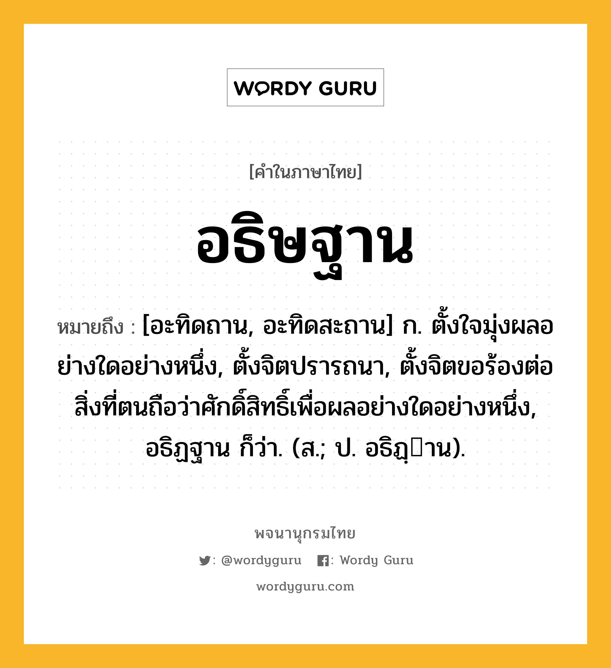 อธิษฐาน หมายถึงอะไร?, คำในภาษาไทย อธิษฐาน หมายถึง [อะทิดถาน, อะทิดสะถาน] ก. ตั้งใจมุ่งผลอย่างใดอย่างหนึ่ง, ตั้งจิตปรารถนา, ตั้งจิตขอร้องต่อสิ่งที่ตนถือว่าศักดิ์สิทธิ์เพื่อผลอย่างใดอย่างหนึ่ง, อธิฏฐาน ก็ว่า. (ส.; ป. อธิฏฺาน).