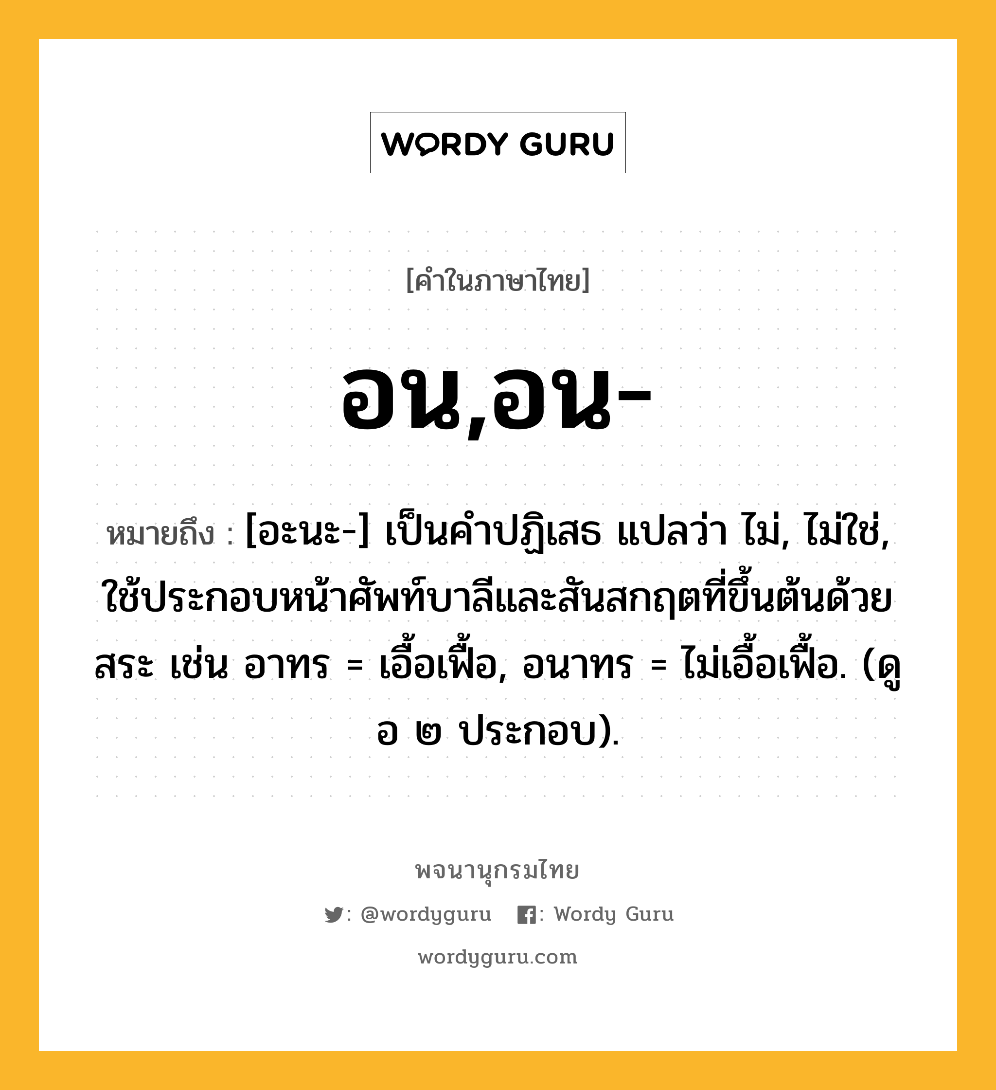 อน,อน- หมายถึงอะไร?, คำในภาษาไทย อน,อน- หมายถึง [อะนะ-] เป็นคําปฏิเสธ แปลว่า ไม่, ไม่ใช่, ใช้ประกอบหน้าศัพท์บาลีและสันสกฤตที่ขึ้นต้นด้วยสระ เช่น อาทร = เอื้อเฟื้อ, อนาทร = ไม่เอื้อเฟื้อ. (ดู อ ๒ ประกอบ).