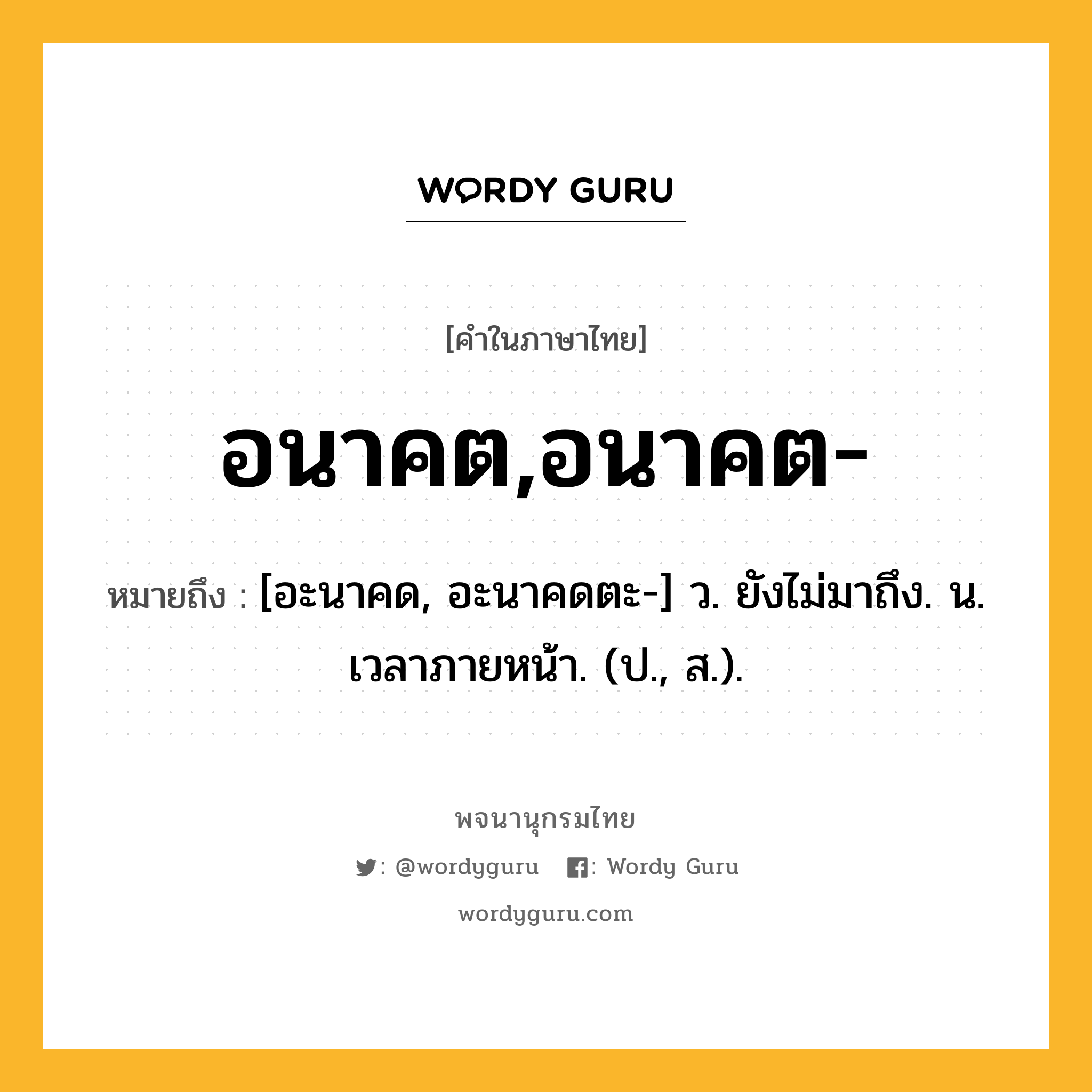 อนาคต,อนาคต- หมายถึงอะไร?, คำในภาษาไทย อนาคต,อนาคต- หมายถึง [อะนาคด, อะนาคดตะ-] ว. ยังไม่มาถึง. น. เวลาภายหน้า. (ป., ส.).