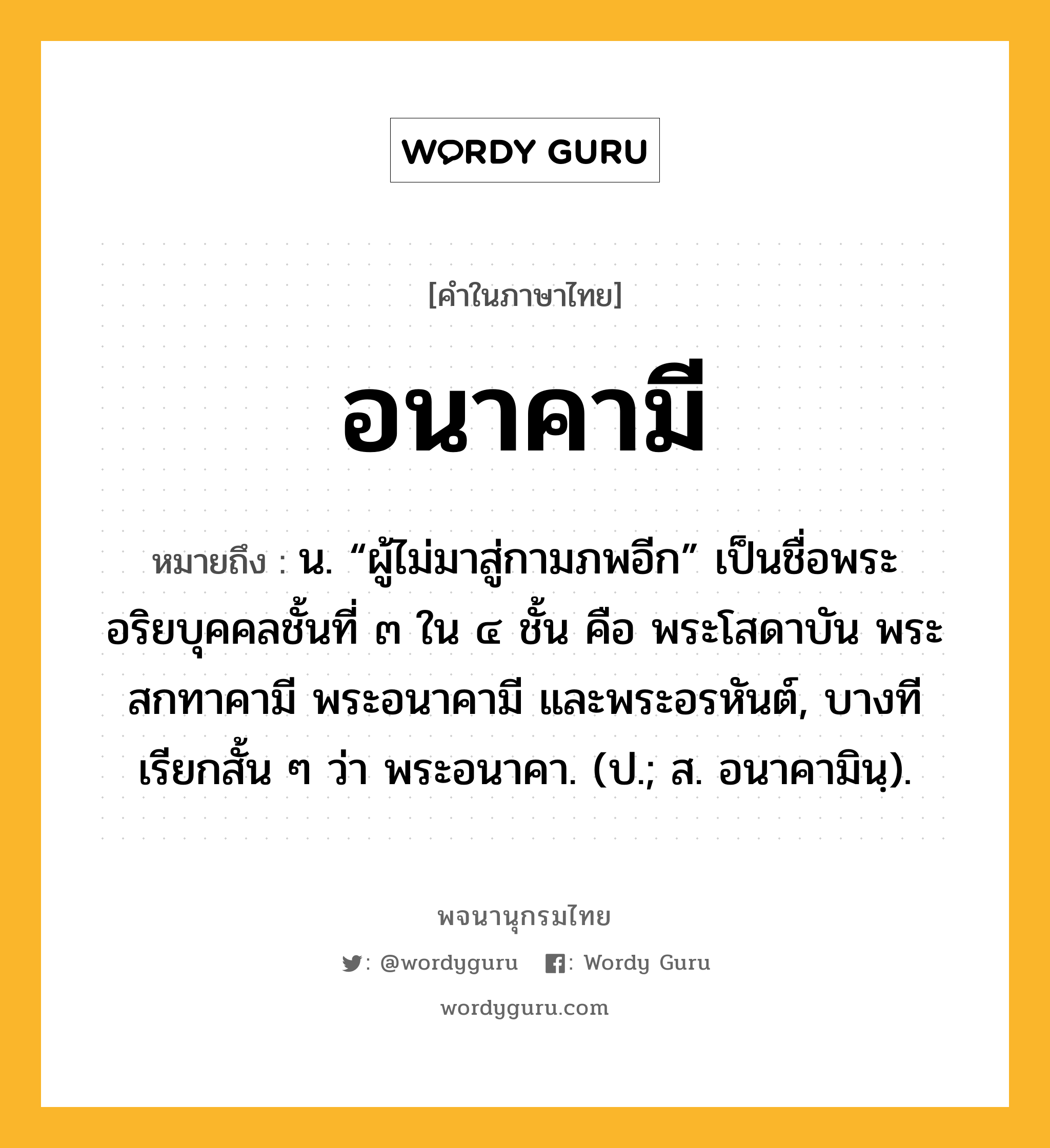 อนาคามี หมายถึงอะไร?, คำในภาษาไทย อนาคามี หมายถึง น. “ผู้ไม่มาสู่กามภพอีก” เป็นชื่อพระอริยบุคคลชั้นที่ ๓ ใน ๔ ชั้น คือ พระโสดาบัน พระสกทาคามี พระอนาคามี และพระอรหันต์, บางทีเรียกสั้น ๆ ว่า พระอนาคา. (ป.; ส. อนาคามินฺ).