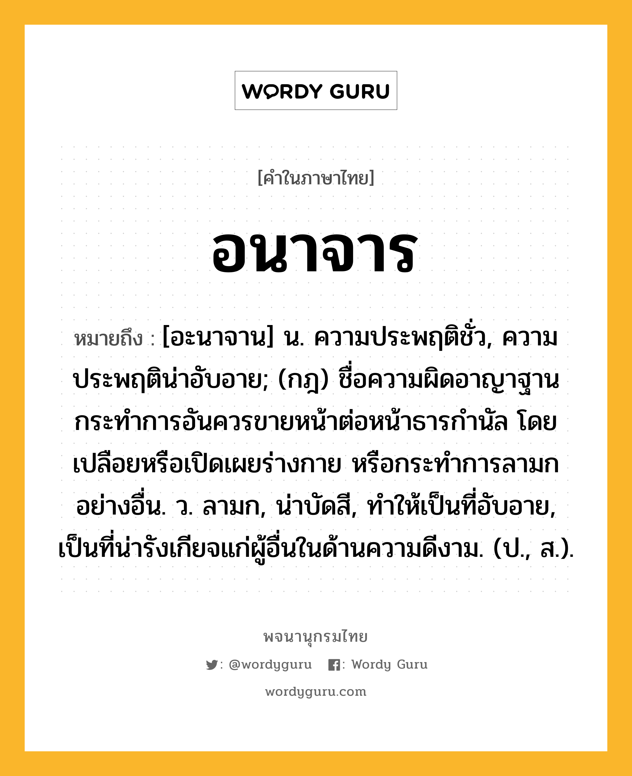 อนาจาร หมายถึงอะไร?, คำในภาษาไทย อนาจาร หมายถึง [อะนาจาน] น. ความประพฤติชั่ว, ความประพฤติน่าอับอาย; (กฎ) ชื่อความผิดอาญาฐานกระทําการอันควรขายหน้าต่อหน้าธารกํานัล โดยเปลือยหรือเปิดเผยร่างกาย หรือกระทําการลามกอย่างอื่น. ว. ลามก, น่าบัดสี, ทําให้เป็นที่อับอาย, เป็นที่น่ารังเกียจแก่ผู้อื่นในด้านความดีงาม. (ป., ส.).