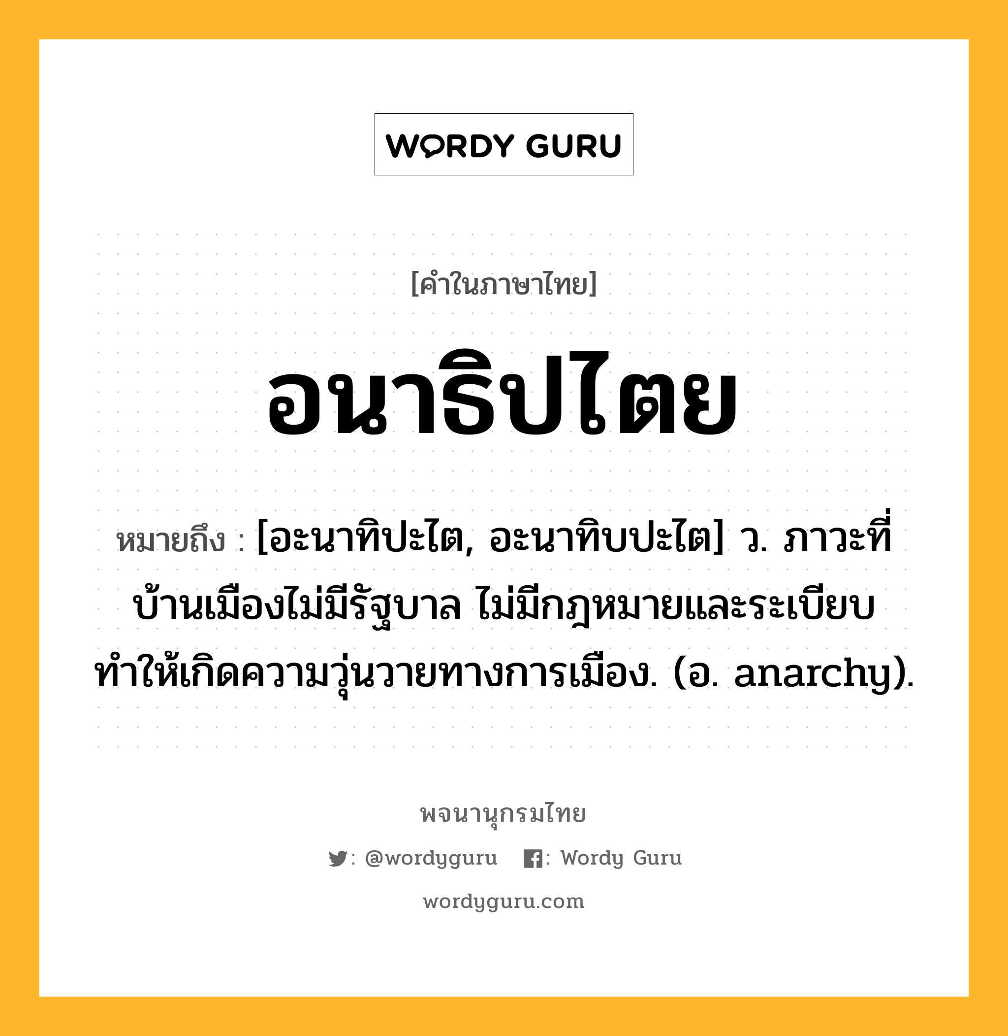 อนาธิปไตย หมายถึงอะไร?, คำในภาษาไทย อนาธิปไตย หมายถึง [อะนาทิปะไต, อะนาทิบปะไต] ว. ภาวะที่บ้านเมืองไม่มีรัฐบาล ไม่มีกฎหมายและระเบียบ ทำให้เกิดความวุ่นวายทางการเมือง. (อ. anarchy).