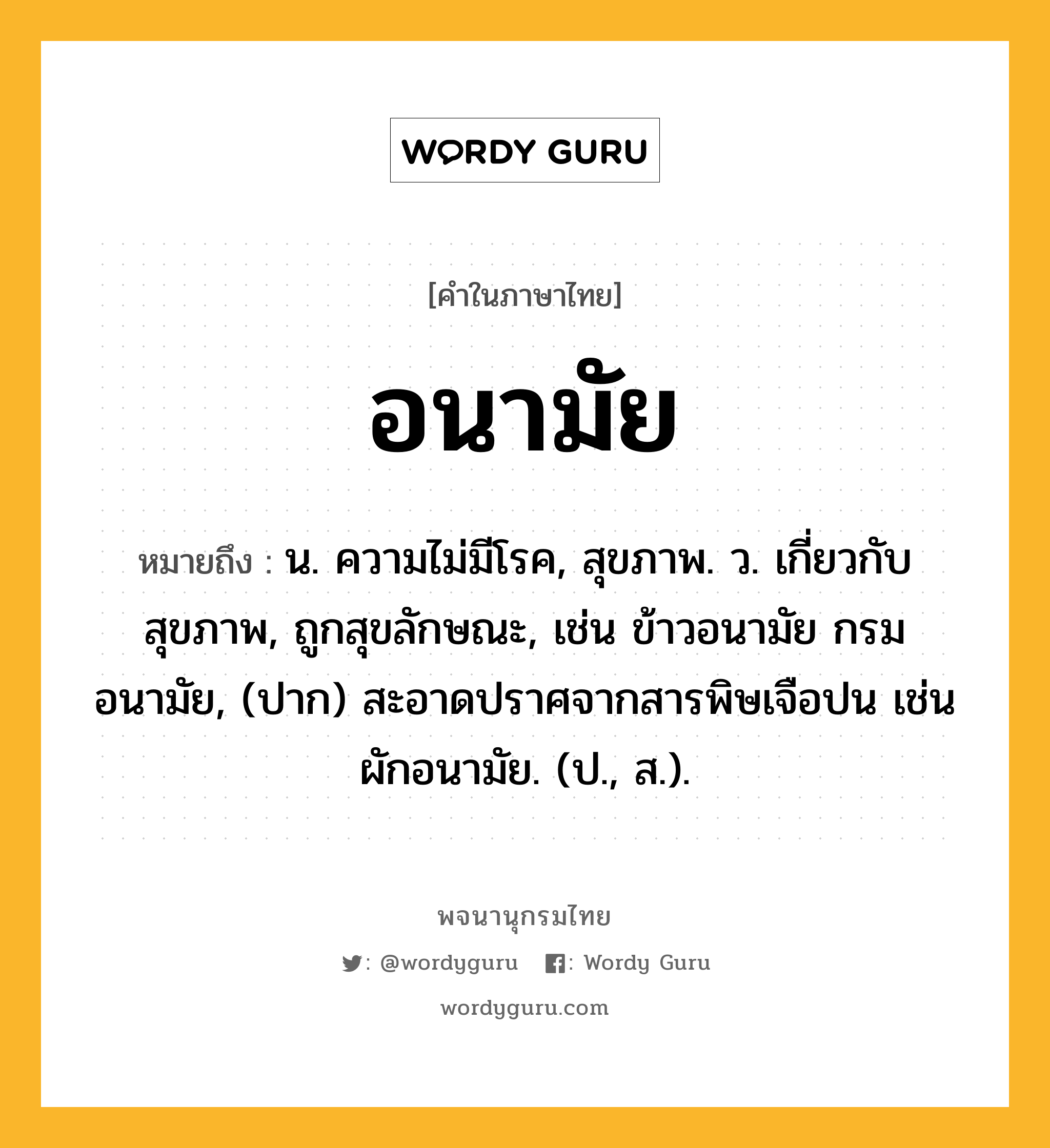 อนามัย ความหมาย หมายถึงอะไร?, คำในภาษาไทย อนามัย หมายถึง น. ความไม่มีโรค, สุขภาพ. ว. เกี่ยวกับสุขภาพ, ถูกสุขลักษณะ, เช่น ข้าวอนามัย กรมอนามัย, (ปาก) สะอาดปราศจากสารพิษเจือปน เช่น ผักอนามัย. (ป., ส.).