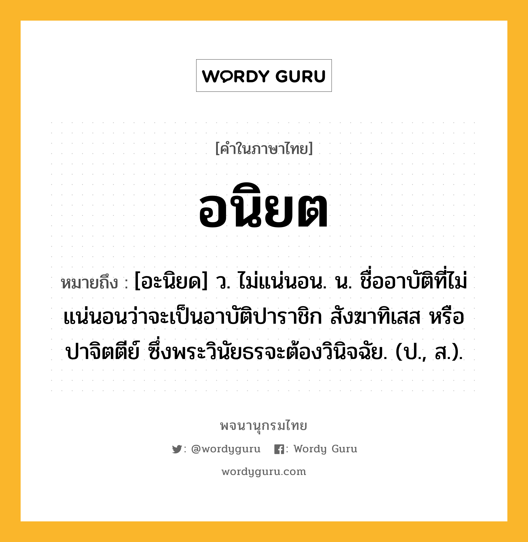 อนิยต หมายถึงอะไร?, คำในภาษาไทย อนิยต หมายถึง [อะนิยด] ว. ไม่แน่นอน. น. ชื่ออาบัติที่ไม่แน่นอนว่าจะเป็นอาบัติปาราชิก สังฆาทิเสส หรือปาจิตตีย์ ซึ่งพระวินัยธรจะต้องวินิจฉัย. (ป., ส.).