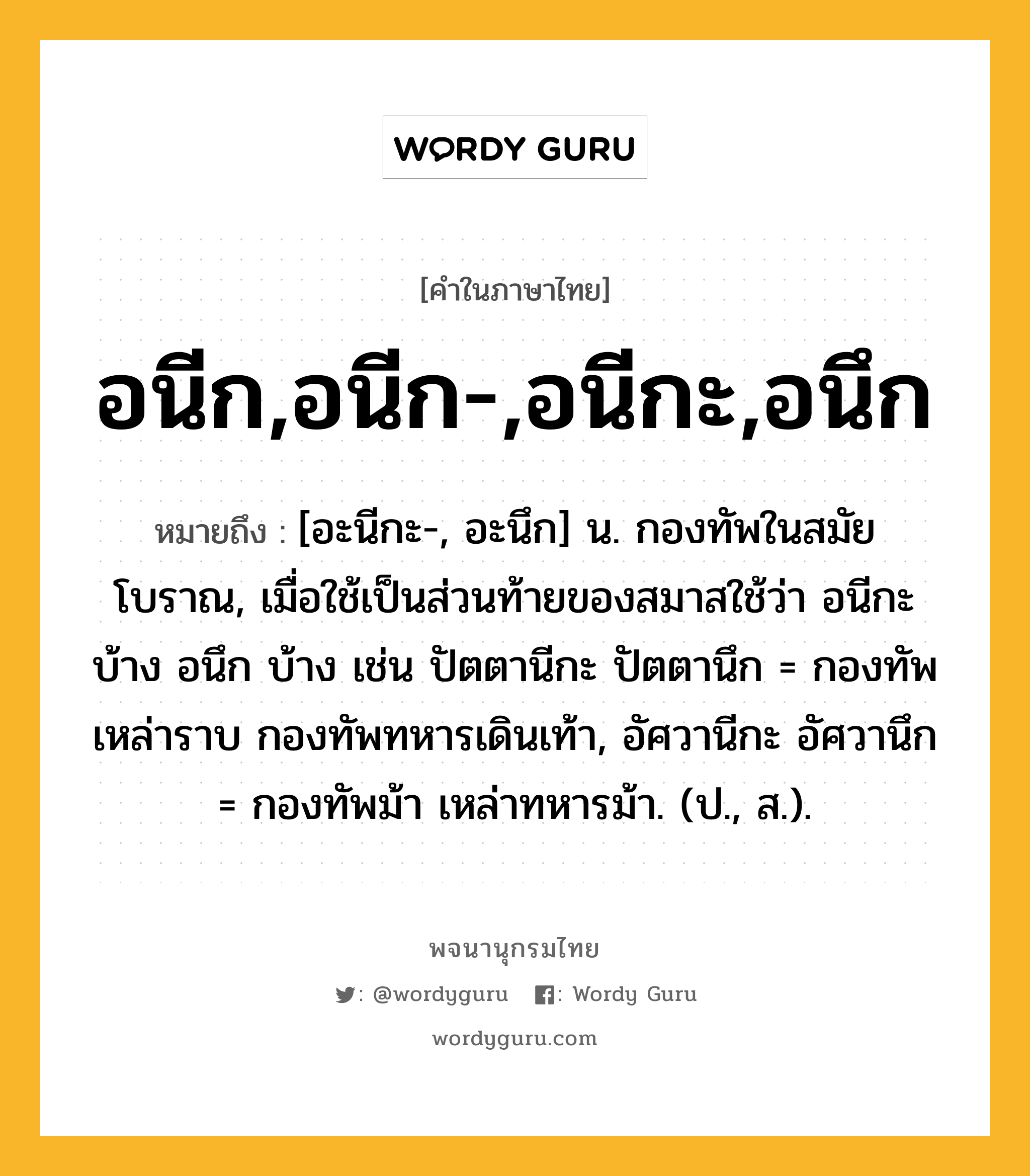 อนีก,อนีก-,อนีกะ,อนึก หมายถึงอะไร?, คำในภาษาไทย อนีก,อนีก-,อนีกะ,อนึก หมายถึง [อะนีกะ-, อะนึก] น. กองทัพในสมัยโบราณ, เมื่อใช้เป็นส่วนท้ายของสมาสใช้ว่า อนีกะ บ้าง อนึก บ้าง เช่น ปัตตานีกะ ปัตตานึก = กองทัพเหล่าราบ กองทัพทหารเดินเท้า, อัศวานีกะ อัศวานึก = กองทัพม้า เหล่าทหารม้า. (ป., ส.).