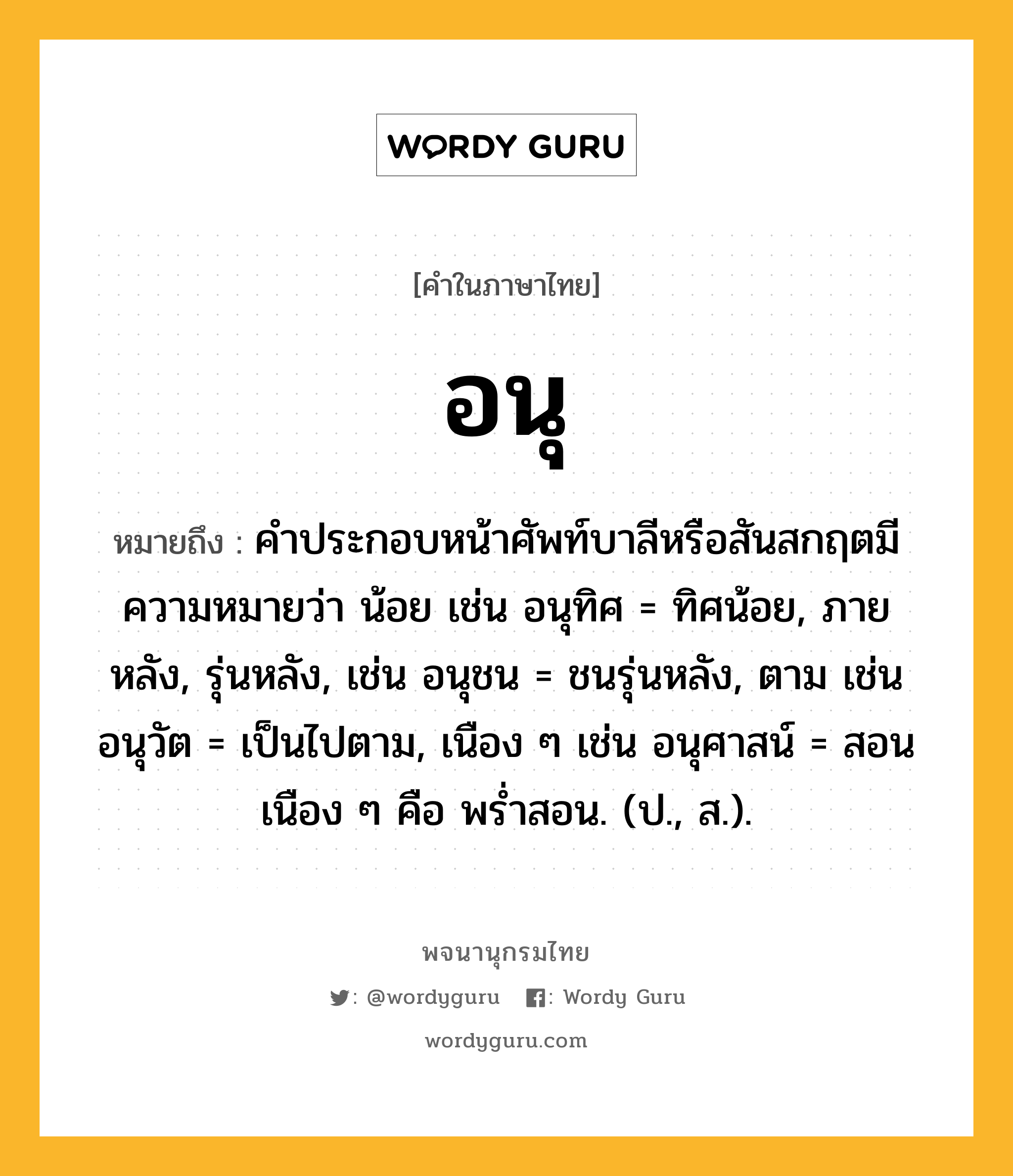 อนุ หมายถึงอะไร?, คำในภาษาไทย อนุ หมายถึง คําประกอบหน้าศัพท์บาลีหรือสันสกฤตมีความหมายว่า น้อย เช่น อนุทิศ = ทิศน้อย, ภายหลัง, รุ่นหลัง, เช่น อนุชน = ชนรุ่นหลัง, ตาม เช่น อนุวัต = เป็นไปตาม, เนือง ๆ เช่น อนุศาสน์ = สอนเนือง ๆ คือ พรํ่าสอน. (ป., ส.).