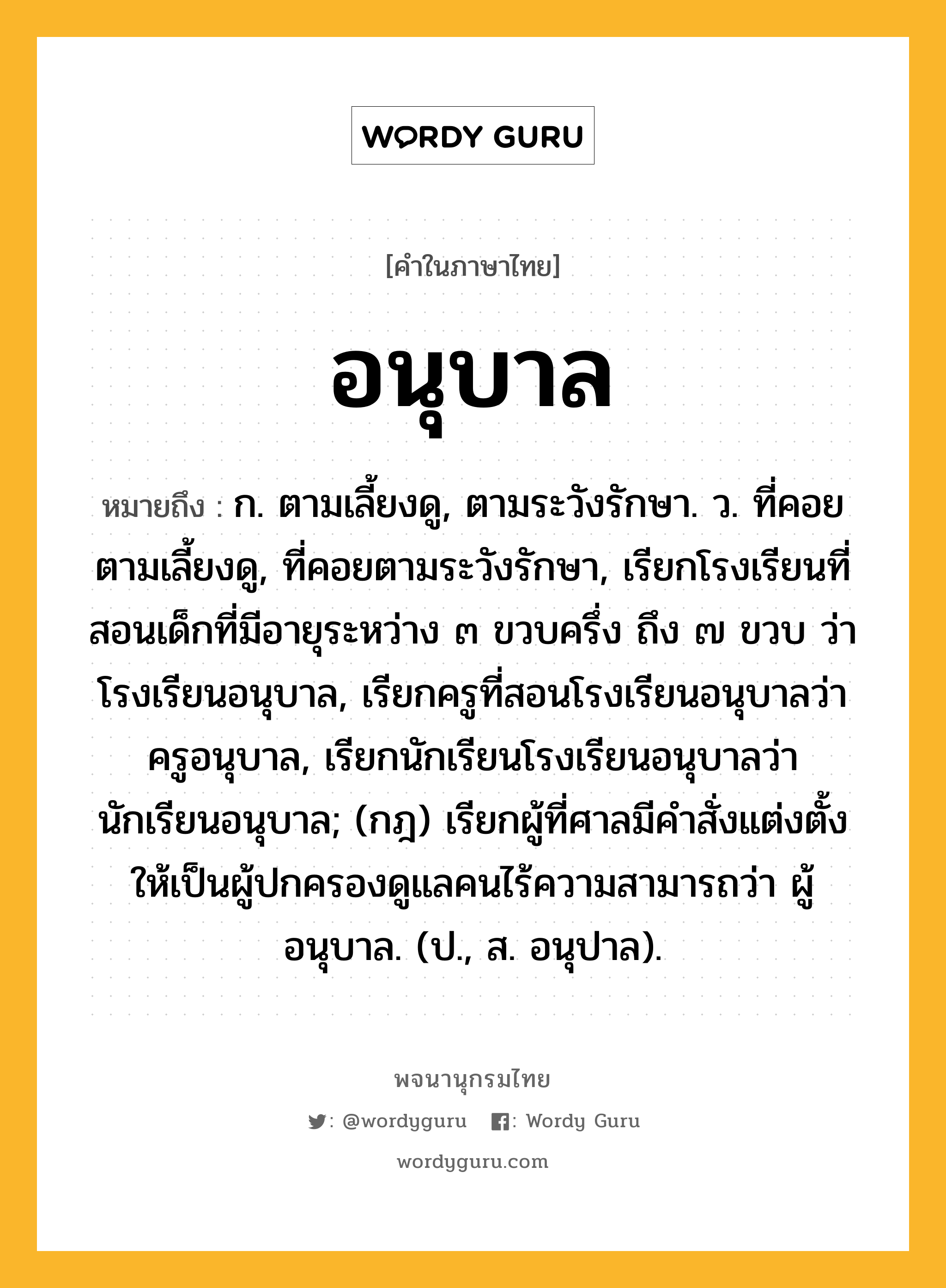 อนุบาล หมายถึงอะไร?, คำในภาษาไทย อนุบาล หมายถึง ก. ตามเลี้ยงดู, ตามระวังรักษา. ว. ที่คอยตามเลี้ยงดู, ที่คอยตามระวังรักษา, เรียกโรงเรียนที่สอนเด็กที่มีอายุระหว่าง ๓ ขวบครึ่ง ถึง ๗ ขวบ ว่า โรงเรียนอนุบาล, เรียกครูที่สอนโรงเรียนอนุบาลว่า ครูอนุบาล, เรียกนักเรียนโรงเรียนอนุบาลว่า นักเรียนอนุบาล; (กฎ) เรียกผู้ที่ศาลมีคําสั่งแต่งตั้งให้เป็นผู้ปกครองดูแลคนไร้ความสามารถว่า ผู้อนุบาล. (ป., ส. อนุปาล).