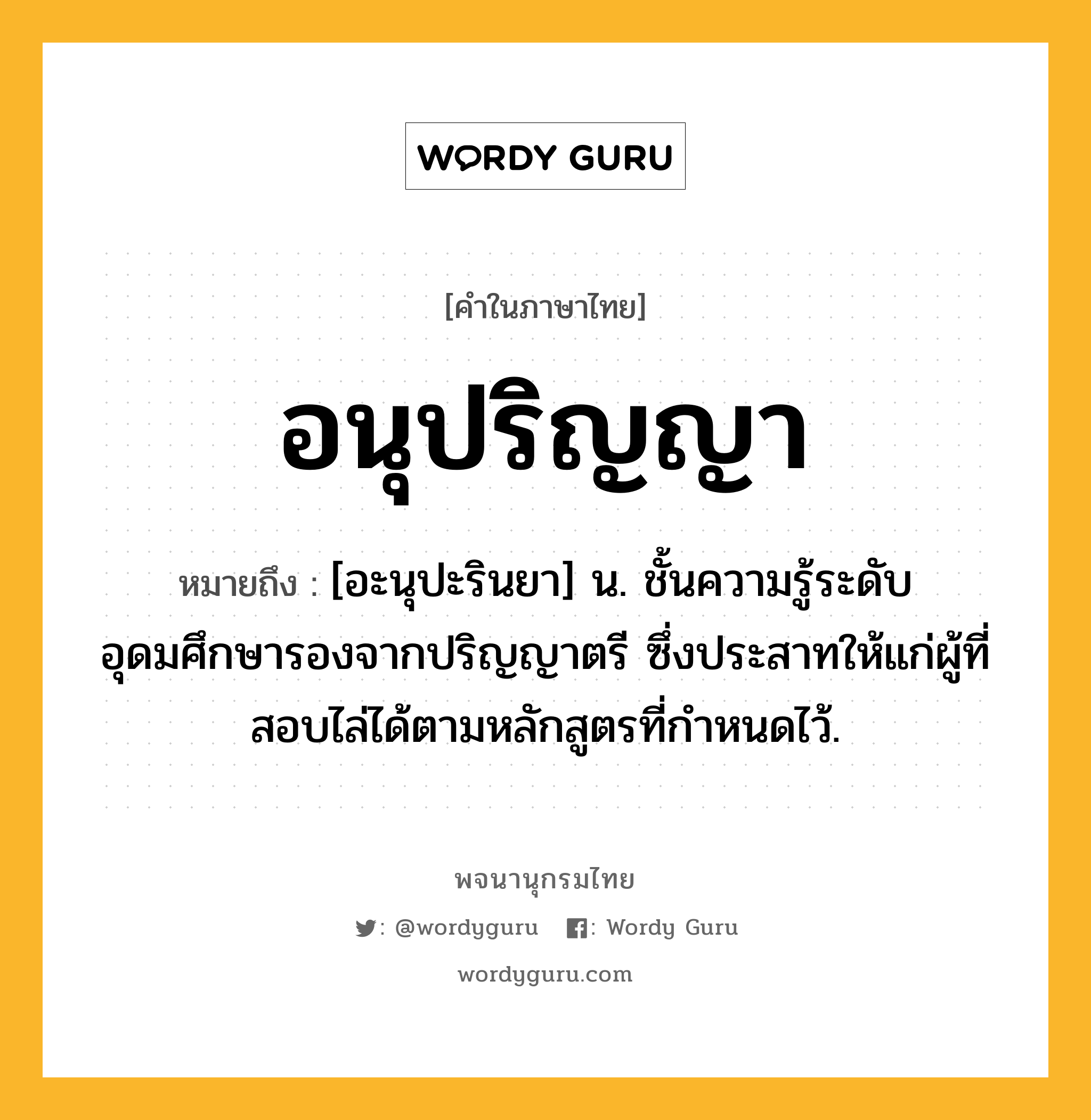 อนุปริญญา หมายถึงอะไร?, คำในภาษาไทย อนุปริญญา หมายถึง [อะนุปะรินยา] น. ชั้นความรู้ระดับอุดมศึกษารองจากปริญญาตรี ซึ่งประสาทให้แก่ผู้ที่สอบไล่ได้ตามหลักสูตรที่กําหนดไว้.